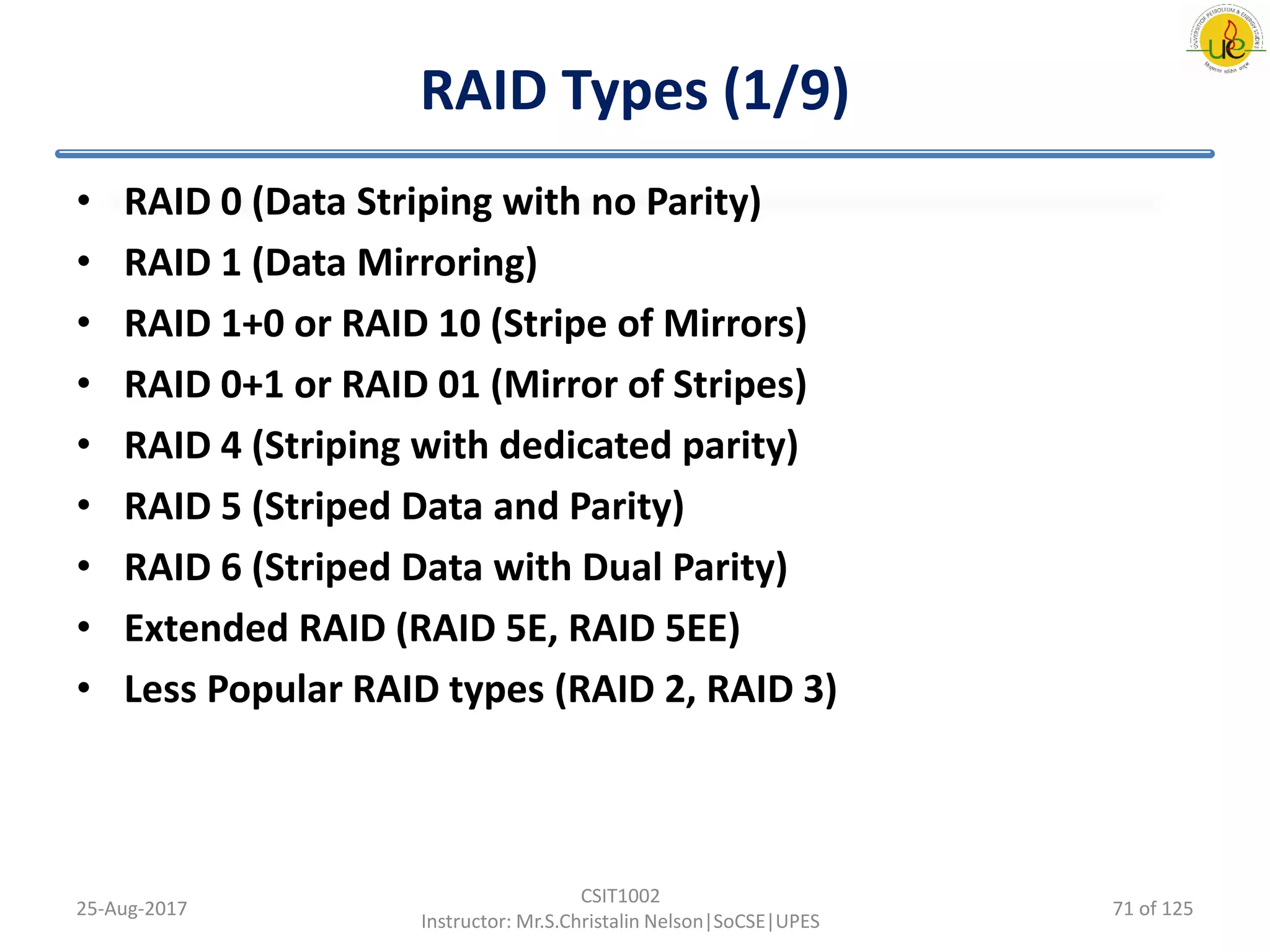 RAID Types (1/9)
• RAID 0 (Data Striping with no Parity)
• RAID 1 (Data Mirroring)
• RAID 1+0 or RAID 10 (Stripe of Mirrors)
• RAID 0+1 or RAID 01 (Mirror of Stripes)
• RAID 4 (Striping with dedicated parity)
• RAID 5 (Striped Data and Parity)
• RAID 6 (Striped Data with Dual Parity)
• Extended RAID (RAID 5E, RAID 5EE)
• Less Popular RAID types (RAID 2, RAID 3)
25-Aug-2017
CSIT1002
Instructor: Mr.S.Christalin Nelson|SoCSE|UPES
71 of 125
 