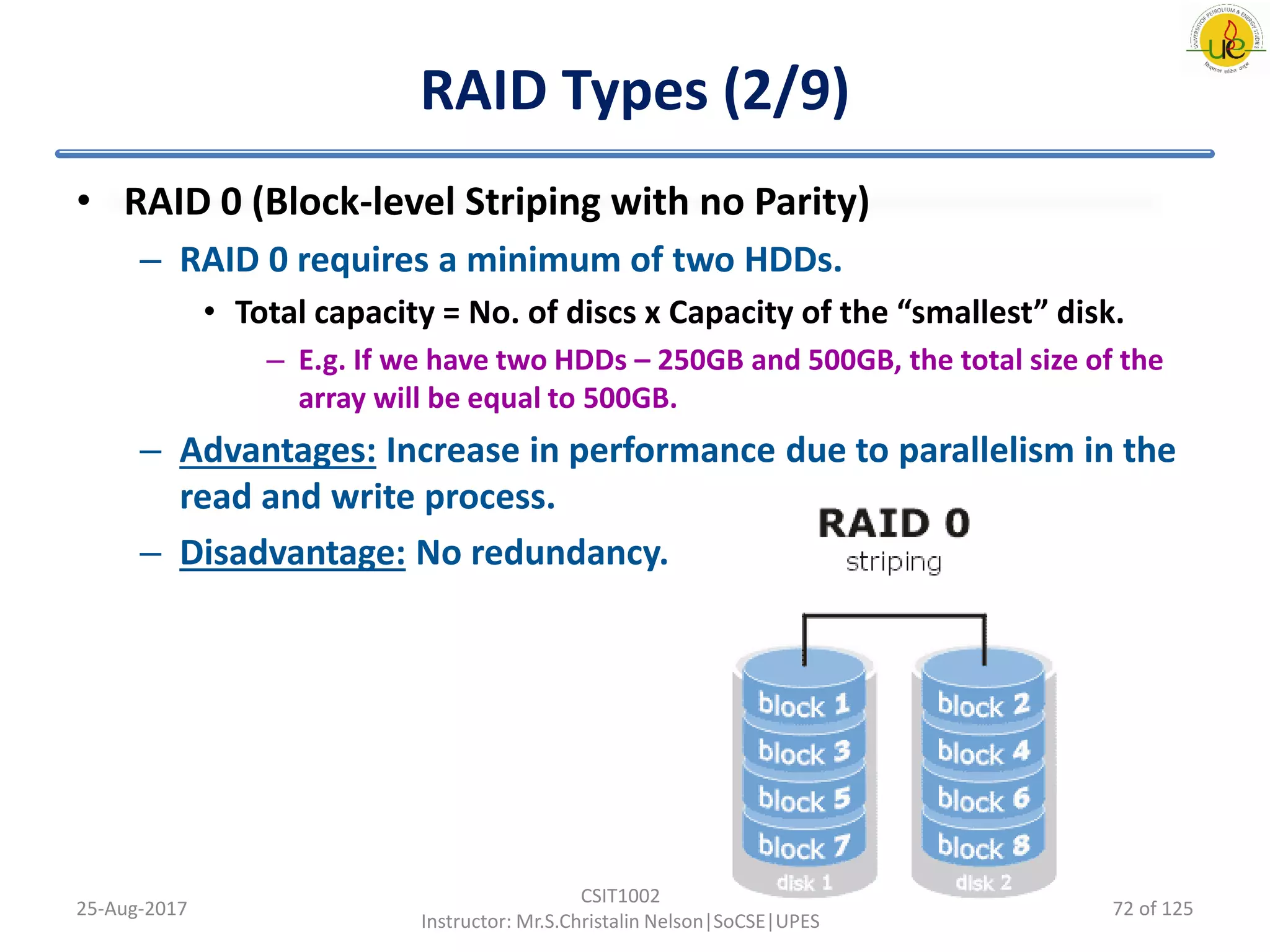 RAID Types (2/9)
• RAID 0 (Block-level Striping with no Parity)
– RAID 0 requires a minimum of two HDDs.
• Total capacity = No. of discs x Capacity of the “smallest” disk.
– E.g. If we have two HDDs – 250GB and 500GB, the total size of the
array will be equal to 500GB.
– Advantages: Increase in performance due to parallelism in the
read and write process.
– Disadvantage: No redundancy.
25-Aug-2017
CSIT1002
Instructor: Mr.S.Christalin Nelson|SoCSE|UPES
72 of 125
 