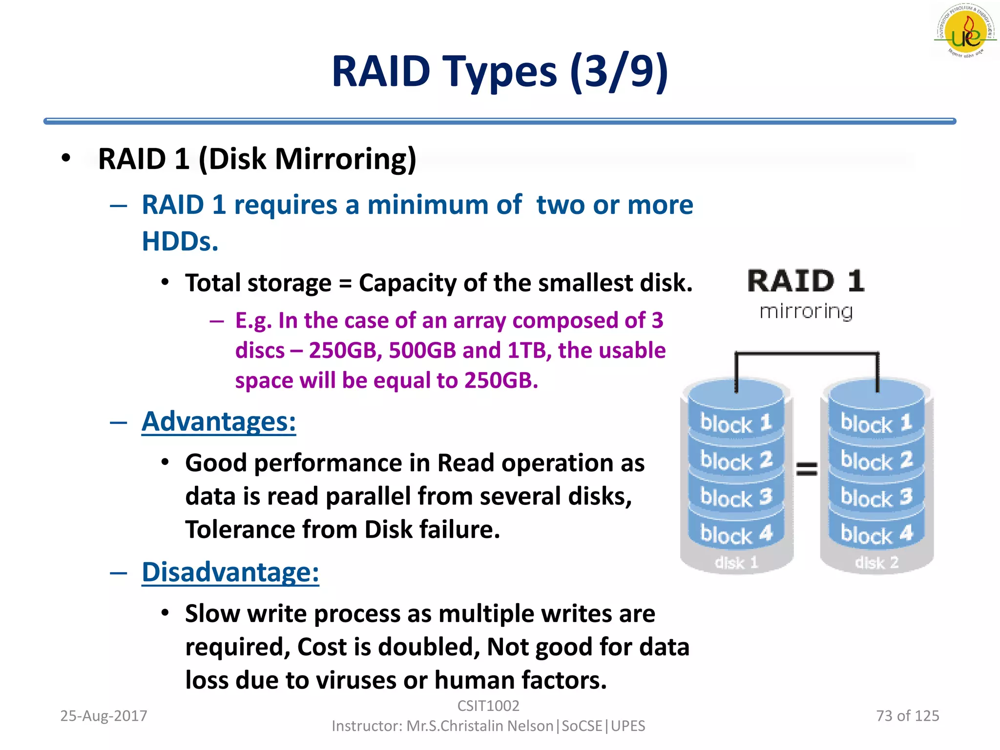 RAID Types (3/9)
• RAID 1 (Disk Mirroring)
– RAID 1 requires a minimum of two or more
HDDs.
• Total storage = Capacity of the smallest disk.
– E.g. In the case of an array composed of 3
discs – 250GB, 500GB and 1TB, the usable
space will be equal to 250GB.
– Advantages:
• Good performance in Read operation as
data is read parallel from several disks,
Tolerance from Disk failure.
– Disadvantage:
• Slow write process as multiple writes are
required, Cost is doubled, Not good for data
loss due to viruses or human factors.
25-Aug-2017
CSIT1002
Instructor: Mr.S.Christalin Nelson|SoCSE|UPES
73 of 125
 