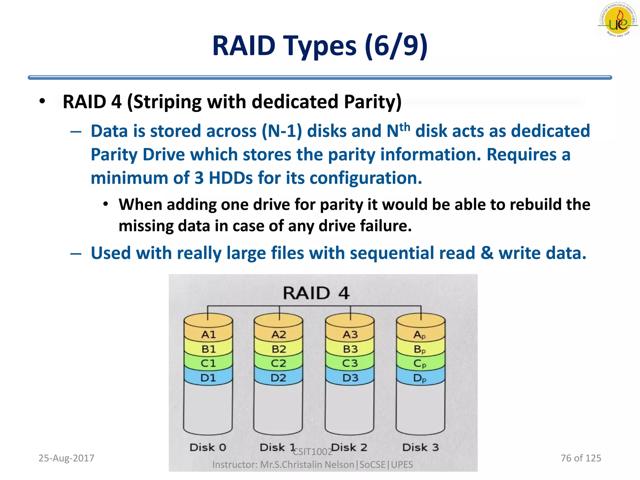 RAID Types (6/9)
• RAID 4 (Striping with dedicated Parity)
– Data is stored across (N-1) disks and Nth disk acts as dedicated
Parity Drive which stores the parity information. Requires a
minimum of 3 HDDs for its configuration.
• When adding one drive for parity it would be able to rebuild the
missing data in case of any drive failure.
– Used with really large files with sequential read & write data.
25-Aug-2017
CSIT1002
Instructor: Mr.S.Christalin Nelson|SoCSE|UPES
76 of 125
 