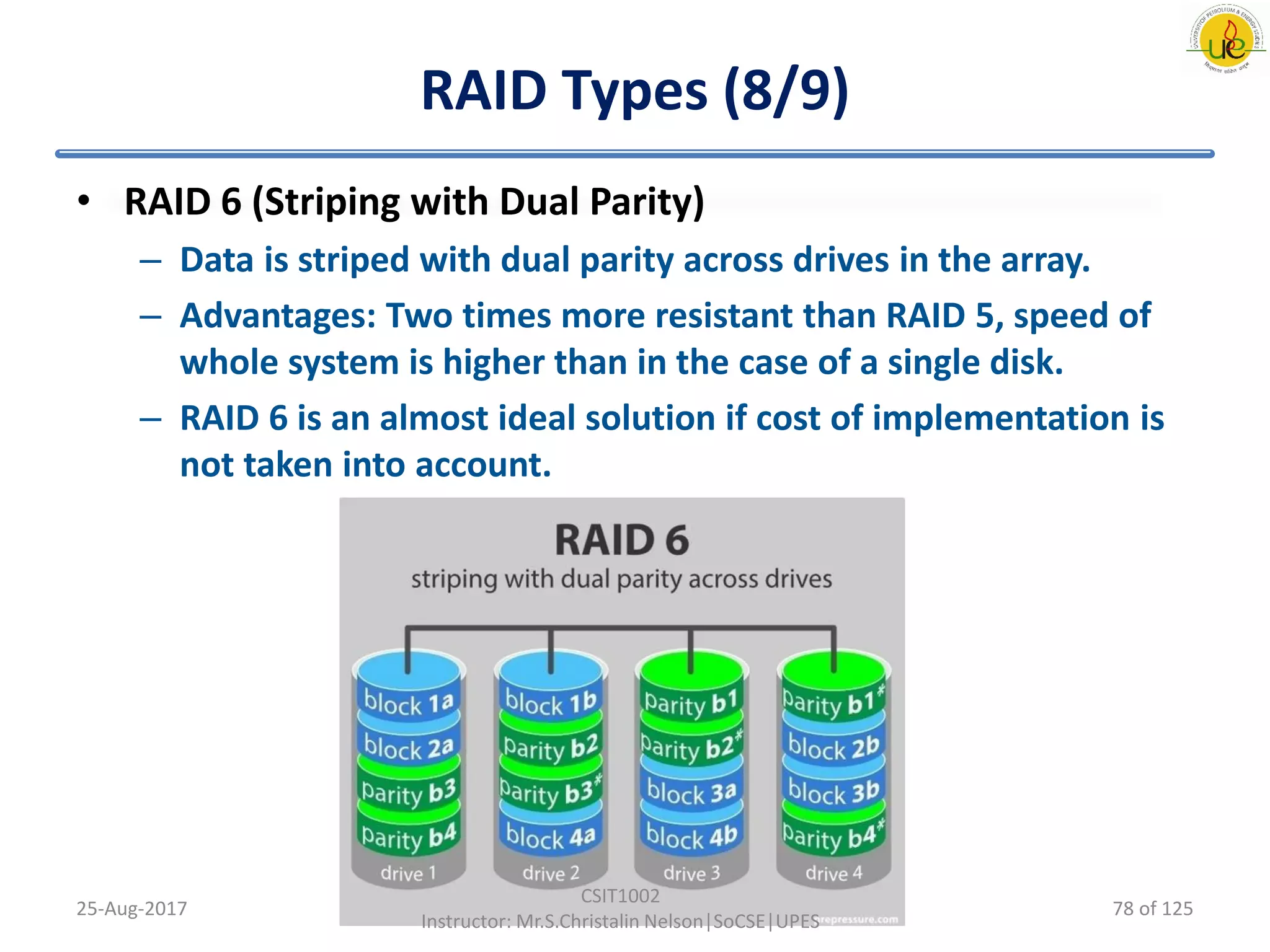 RAID Types (8/9)
• RAID 6 (Striping with Dual Parity)
– Data is striped with dual parity across drives in the array.
– Advantages: Two times more resistant than RAID 5, speed of
whole system is higher than in the case of a single disk.
– RAID 6 is an almost ideal solution if cost of implementation is
not taken into account.
25-Aug-2017
CSIT1002
Instructor: Mr.S.Christalin Nelson|SoCSE|UPES
78 of 125
 