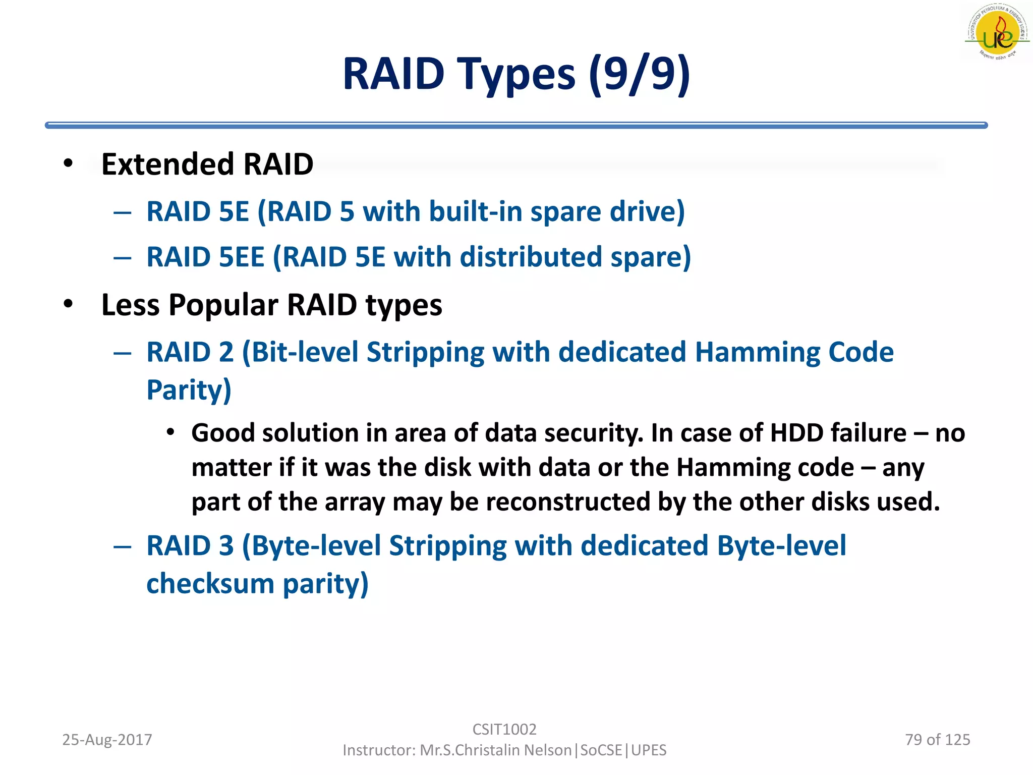 RAID Types (9/9)
• Extended RAID
– RAID 5E (RAID 5 with built-in spare drive)
– RAID 5EE (RAID 5E with distributed spare)
• Less Popular RAID types
– RAID 2 (Bit-level Stripping with dedicated Hamming Code
Parity)
• Good solution in area of data security. In case of HDD failure – no
matter if it was the disk with data or the Hamming code – any
part of the array may be reconstructed by the other disks used.
– RAID 3 (Byte-level Stripping with dedicated Byte-level
checksum parity)
25-Aug-2017
CSIT1002
Instructor: Mr.S.Christalin Nelson|SoCSE|UPES
79 of 125
 