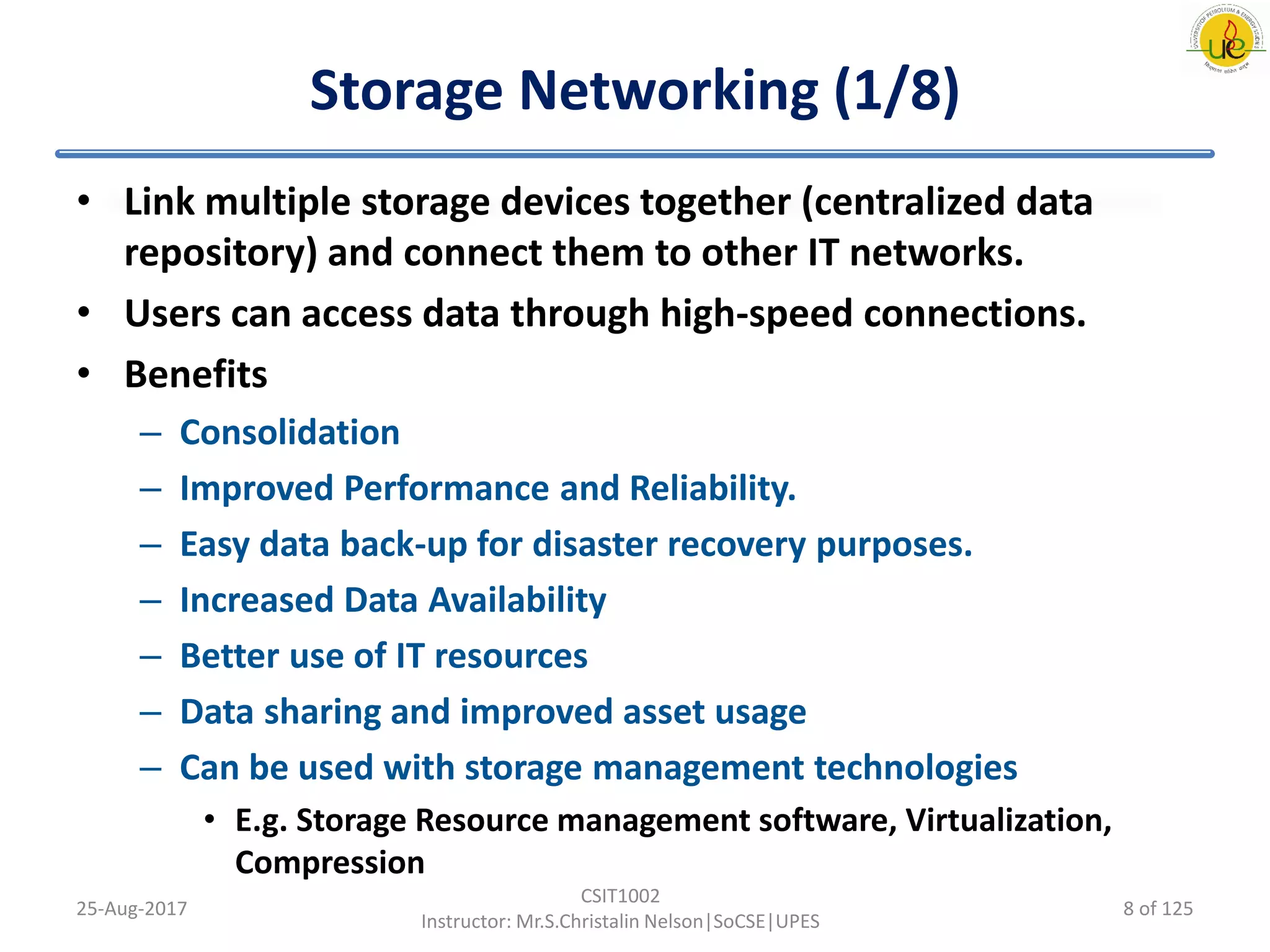 Storage Networking (1/8)
• Link multiple storage devices together (centralized data
repository) and connect them to other IT networks.
• Users can access data through high-speed connections.
• Benefits
– Consolidation
– Improved Performance and Reliability.
– Easy data back-up for disaster recovery purposes.
– Increased Data Availability
– Better use of IT resources
– Data sharing and improved asset usage
– Can be used with storage management technologies
• E.g. Storage Resource management software, Virtualization,
Compression
25-Aug-2017
CSIT1002
Instructor: Mr.S.Christalin Nelson|SoCSE|UPES
8 of 125
 