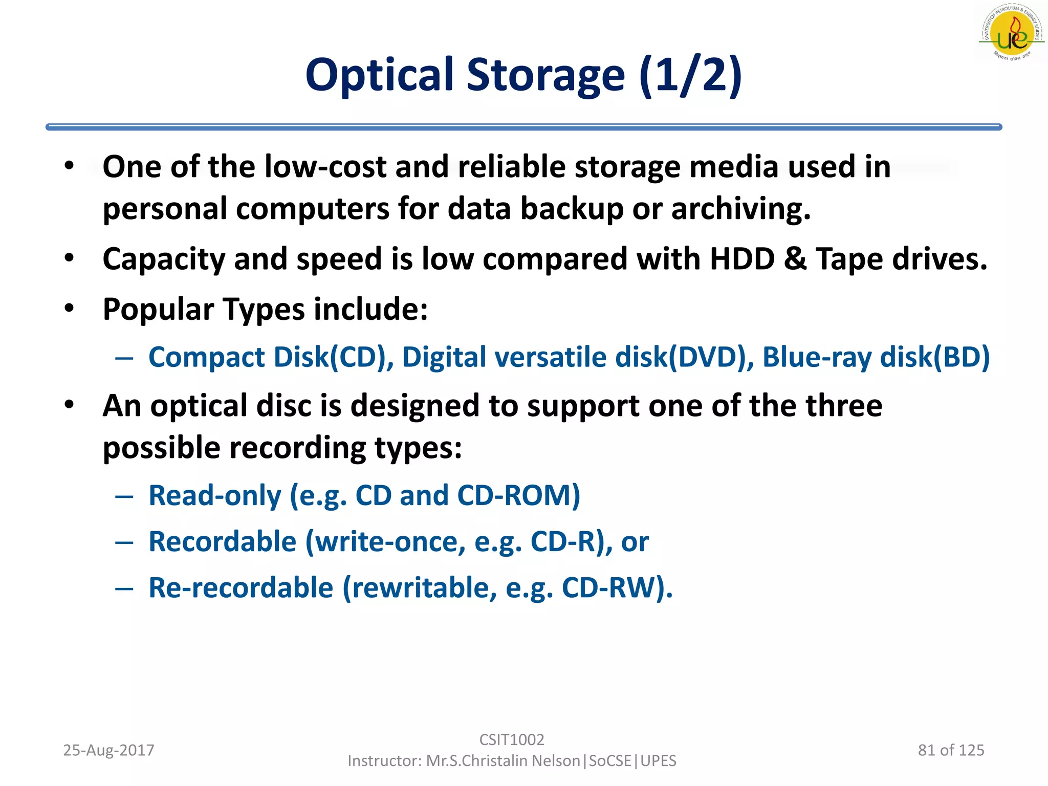 Optical Storage (1/2)
• One of the low-cost and reliable storage media used in
personal computers for data backup or archiving.
• Capacity and speed is low compared with HDD & Tape drives.
• Popular Types include:
– Compact Disk(CD), Digital versatile disk(DVD), Blue-ray disk(BD)
• An optical disc is designed to support one of the three
possible recording types:
– Read-only (e.g. CD and CD-ROM)
– Recordable (write-once, e.g. CD-R), or
– Re-recordable (rewritable, e.g. CD-RW).
25-Aug-2017
CSIT1002
Instructor: Mr.S.Christalin Nelson|SoCSE|UPES
81 of 125
 