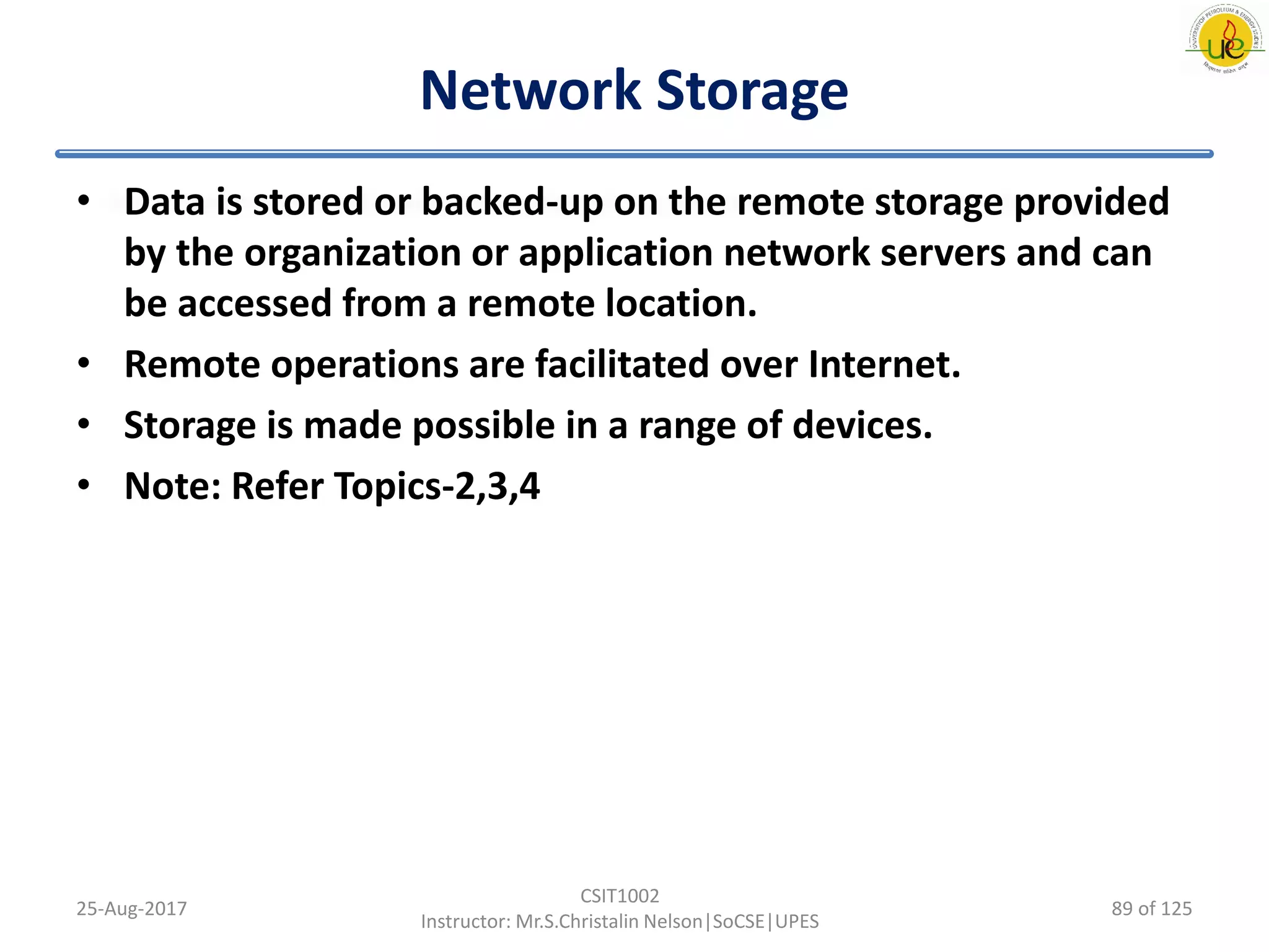 Network Storage
• Data is stored or backed-up on the remote storage provided
by the organization or application network servers and can
be accessed from a remote location.
• Remote operations are facilitated over Internet.
• Storage is made possible in a range of devices.
• Note: Refer Topics-2,3,4
25-Aug-2017
CSIT1002
Instructor: Mr.S.Christalin Nelson|SoCSE|UPES
89 of 125
 