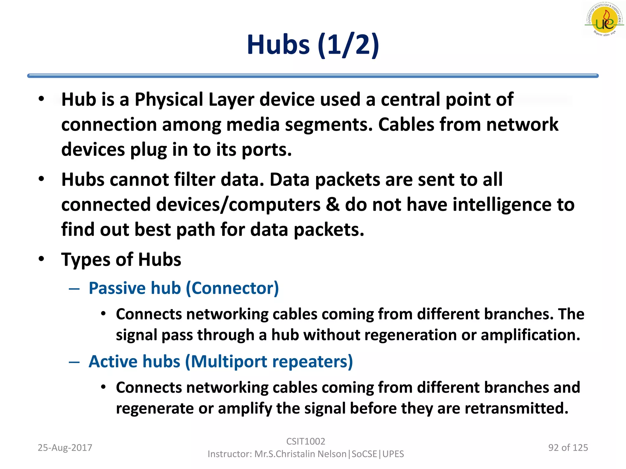 Hubs (1/2)
• Hub is a Physical Layer device used a central point of
connection among media segments. Cables from network
devices plug in to its ports.
• Hubs cannot filter data. Data packets are sent to all
connected devices/computers & do not have intelligence to
find out best path for data packets.
• Types of Hubs
– Passive hub (Connector)
• Connects networking cables coming from different branches. The
signal pass through a hub without regeneration or amplification.
– Active hubs (Multiport repeaters)
• Connects networking cables coming from different branches and
regenerate or amplify the signal before they are retransmitted.
25-Aug-2017
CSIT1002
Instructor: Mr.S.Christalin Nelson|SoCSE|UPES
92 of 125
 