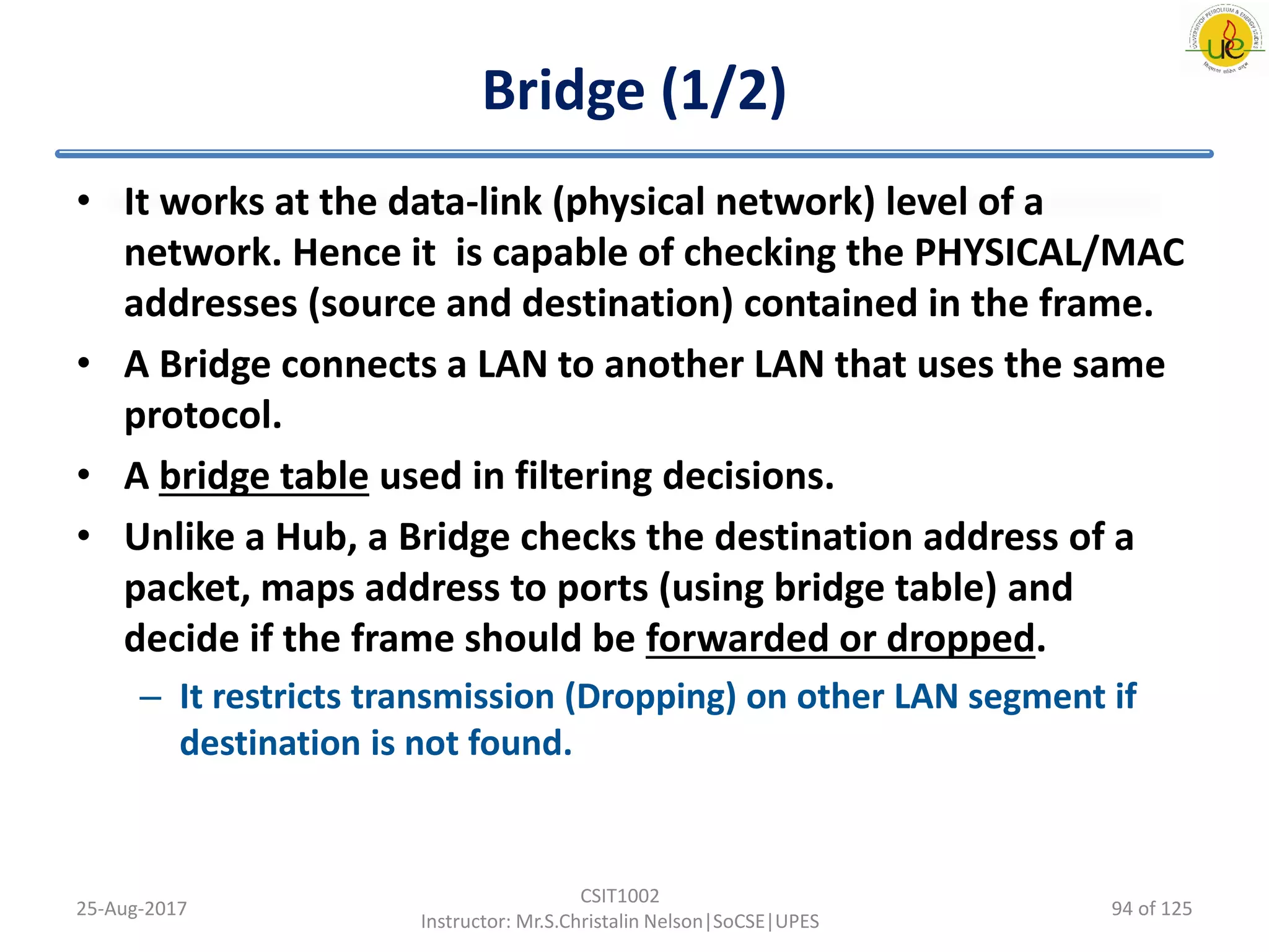 Bridge (1/2)
• It works at the data-link (physical network) level of a
network. Hence it is capable of checking the PHYSICAL/MAC
addresses (source and destination) contained in the frame.
• A Bridge connects a LAN to another LAN that uses the same
protocol.
• A bridge table used in filtering decisions.
• Unlike a Hub, a Bridge checks the destination address of a
packet, maps address to ports (using bridge table) and
decide if the frame should be forwarded or dropped.
– It restricts transmission (Dropping) on other LAN segment if
destination is not found.
25-Aug-2017
CSIT1002
Instructor: Mr.S.Christalin Nelson|SoCSE|UPES
94 of 125
 