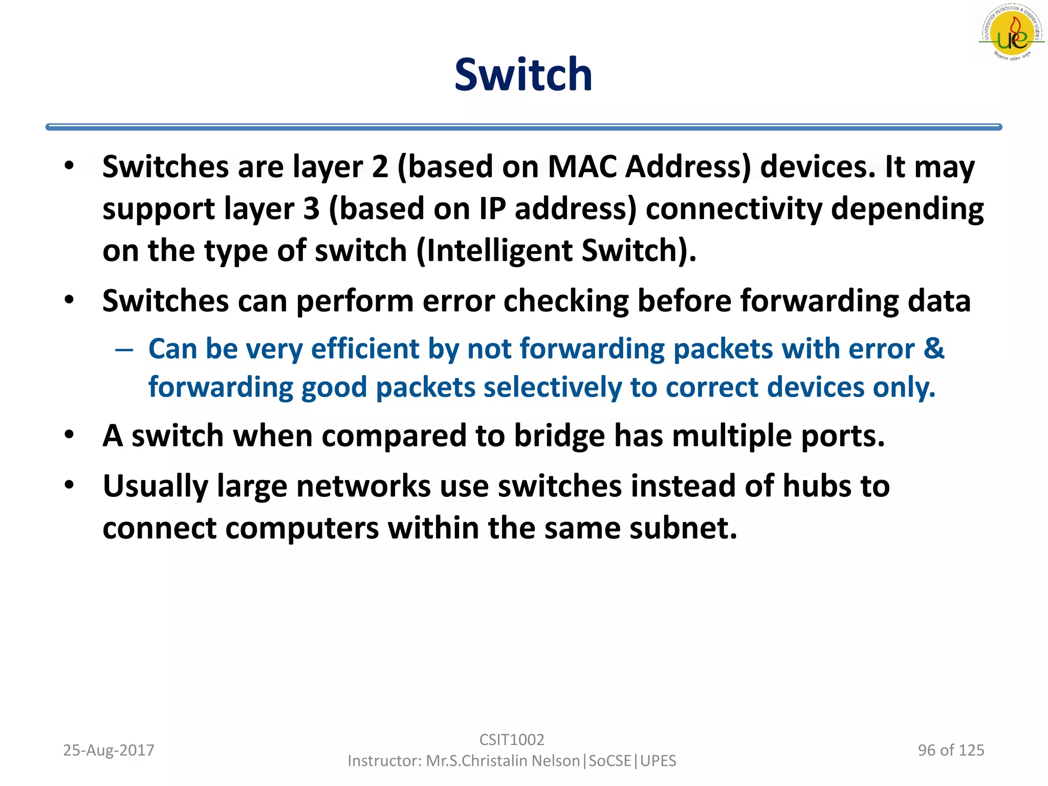 Switch
• Switches are layer 2 (based on MAC Address) devices. It may
support layer 3 (based on IP address) connectivity depending
on the type of switch (Intelligent Switch).
• Switches can perform error checking before forwarding data
– Can be very efficient by not forwarding packets with error &
forwarding good packets selectively to correct devices only.
• A switch when compared to bridge has multiple ports.
• Usually large networks use switches instead of hubs to
connect computers within the same subnet.
25-Aug-2017
CSIT1002
Instructor: Mr.S.Christalin Nelson|SoCSE|UPES
96 of 125
 
