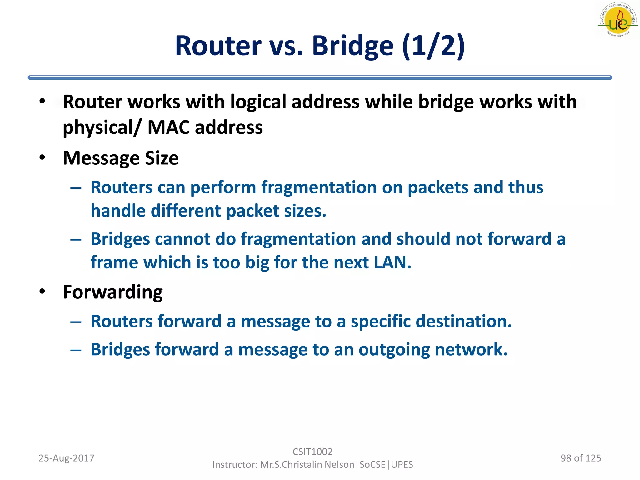 Router vs. Bridge (1/2)
• Router works with logical address while bridge works with
physical/ MAC address
• Message Size
– Routers can perform fragmentation on packets and thus
handle different packet sizes.
– Bridges cannot do fragmentation and should not forward a
frame which is too big for the next LAN.
• Forwarding
– Routers forward a message to a specific destination.
– Bridges forward a message to an outgoing network.
25-Aug-2017
CSIT1002
Instructor: Mr.S.Christalin Nelson|SoCSE|UPES
98 of 125
 