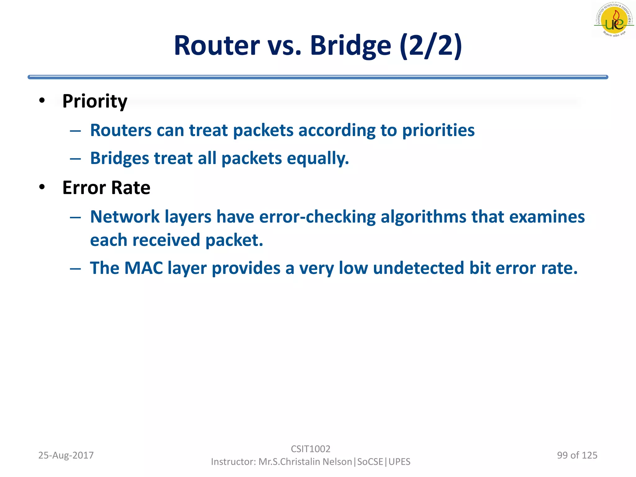 Router vs. Bridge (2/2)
• Priority
– Routers can treat packets according to priorities
– Bridges treat all packets equally.
• Error Rate
– Network layers have error-checking algorithms that examines
each received packet.
– The MAC layer provides a very low undetected bit error rate.
25-Aug-2017
CSIT1002
Instructor: Mr.S.Christalin Nelson|SoCSE|UPES
99 of 125
 