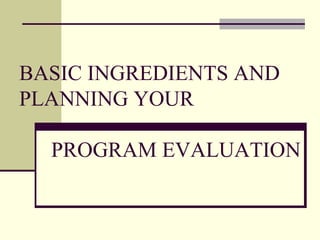BASIC INGREDIENTS AND PLANNING YOUR  PROGRAM EVALUATION 
