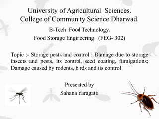 University of Agricultural Sciences.
College of Community Science Dharwad.
B-Tech Food Technology.
Food Storage Engineering (FEG- 302)
Topic :- Storage pests and control : Damage due to storage
insects and pests, its control, seed coating, fumigations;
Damage caused by rodents, birds and its control
Presented by
Sahana Yaragatti
 