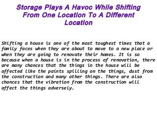 Storage Plays A Havoc While Shifting
From One Location To A Different
Location
Shifting a house is one of the most toughest times that a
family faces when they are about to move to a new place or
when they are going to renovate their homes. It is so
because when a house is in the process of renovation, there
are many chances that the things in the house will be
affected like the paints spilling on the things, dust from
the construction and many other things. There are also
chances that the vibration from the construction will
affect the things adversely.
 