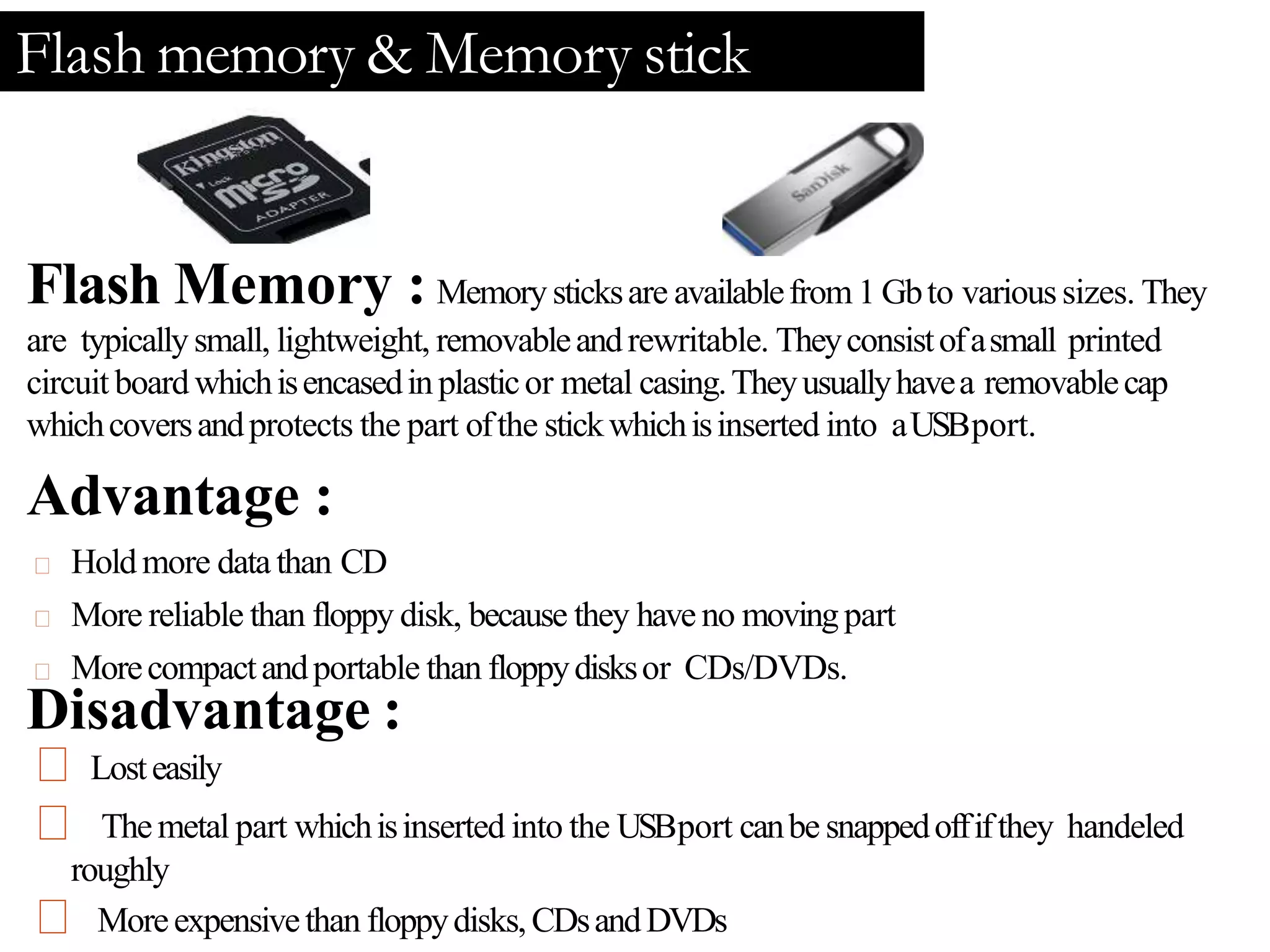 Flash memory & Memory stick
Flash Memory : Memorysticksare availablefrom 1 Gbto varioussizes. They
are typicallysmall, lightweight, removableandrewritable. Theyconsistofasmall printed
circuit boardwhichisencasedinplasticor metal casing.Theyusuallyhavea removablecap
whichcoversandprotects the part ofthe stickwhichisinserted into aUSBport.
Advantage :
Holdmore datathan CD
More reliable than floppy disk, because they haveno movingpart
Morecompactandportable than floppydisksor CDs/DVDs.
Disadvantage :
Losteasily
Themetal part whichisinserted into the USBport canbe snappedoffifthey handeled
roughly
Moreexpensivethan floppydisks,CDsandDVDs
 