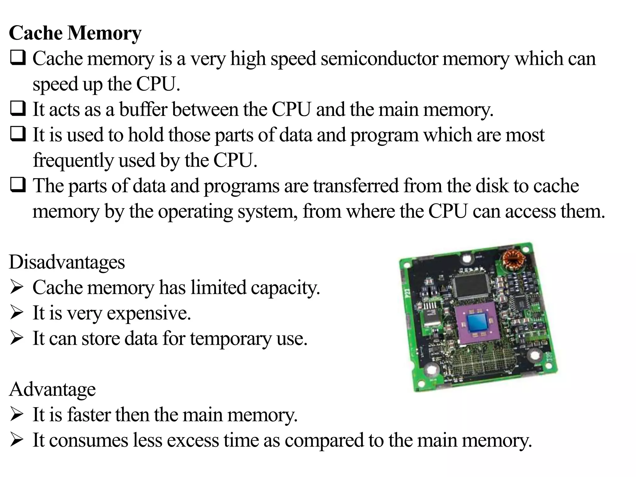 Cache Memory
 Cache memory is a very high speed semiconductor memory which can
speed up the CPU.
 It acts as a buffer between the CPU and the main memory.
 It is used to hold those parts of data and program which are most
frequently used by the CPU.
 The parts of data and programs are transferred from the disk to cache
memory by the operating system, from where the CPU can access them.
Disadvantages
 Cache memory has limited capacity.
 It is very expensive.
 It can store data for temporary use.
Advantage
 It is faster then the main memory.
 It consumes less excess time as compared to the main memory.
 