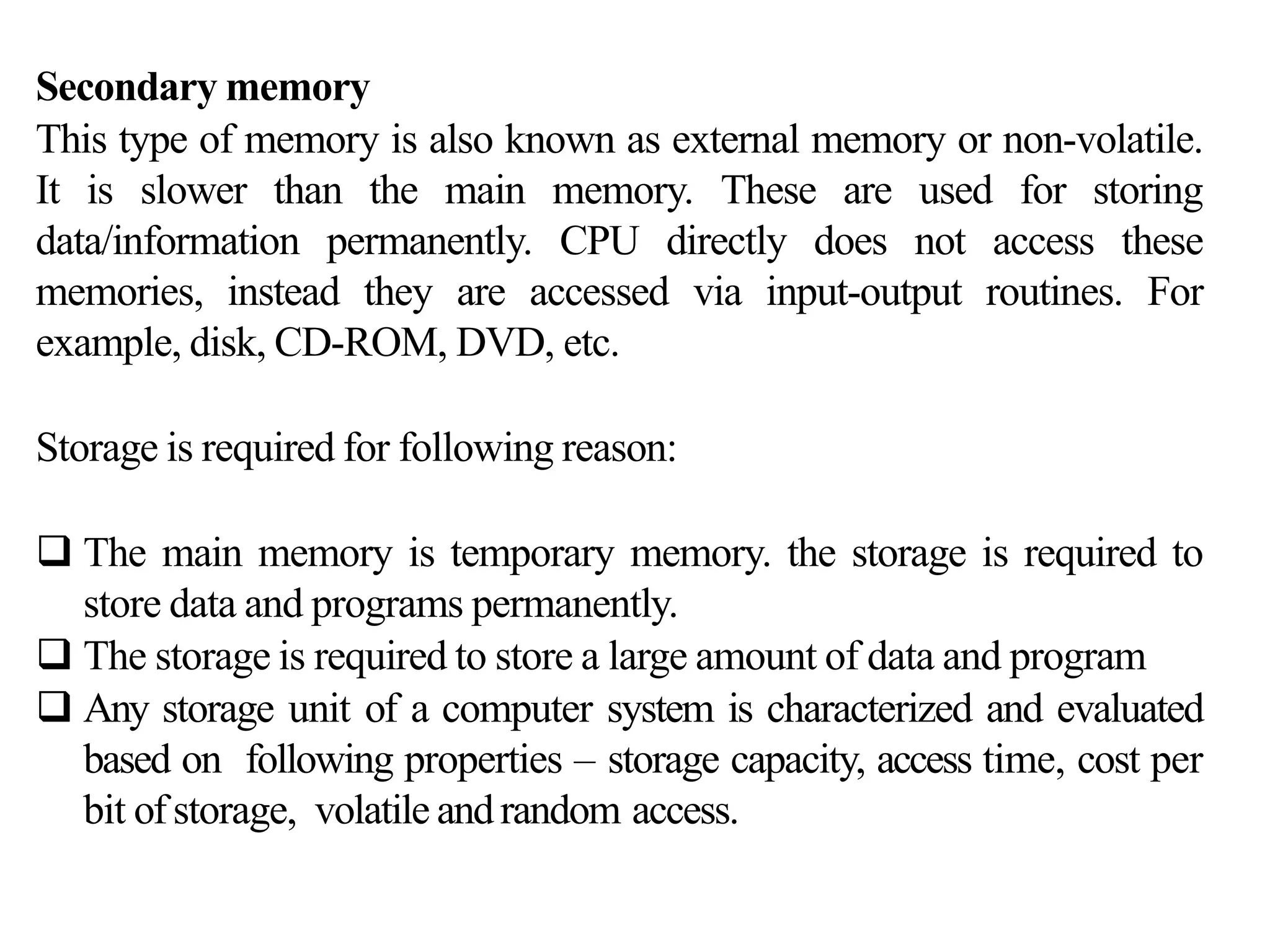 Secondary memory
This type of memory is also known as external memory or non-volatile.
It is slower than the main memory. These are used for storing
data/information permanently. CPU directly does not access these
memories, instead they are accessed via input-output routines. For
example, disk, CD-ROM, DVD, etc.
Storage is required for following reason:
 The main memory is temporary memory. the storage is required to
store data and programs permanently.
 The storage is required to store a large amount of data and program
 Any storage unit of a computer system is characterized and evaluated
based on following properties – storage capacity, access time, cost per
bit ofstorage, volatile andrandom access.
 