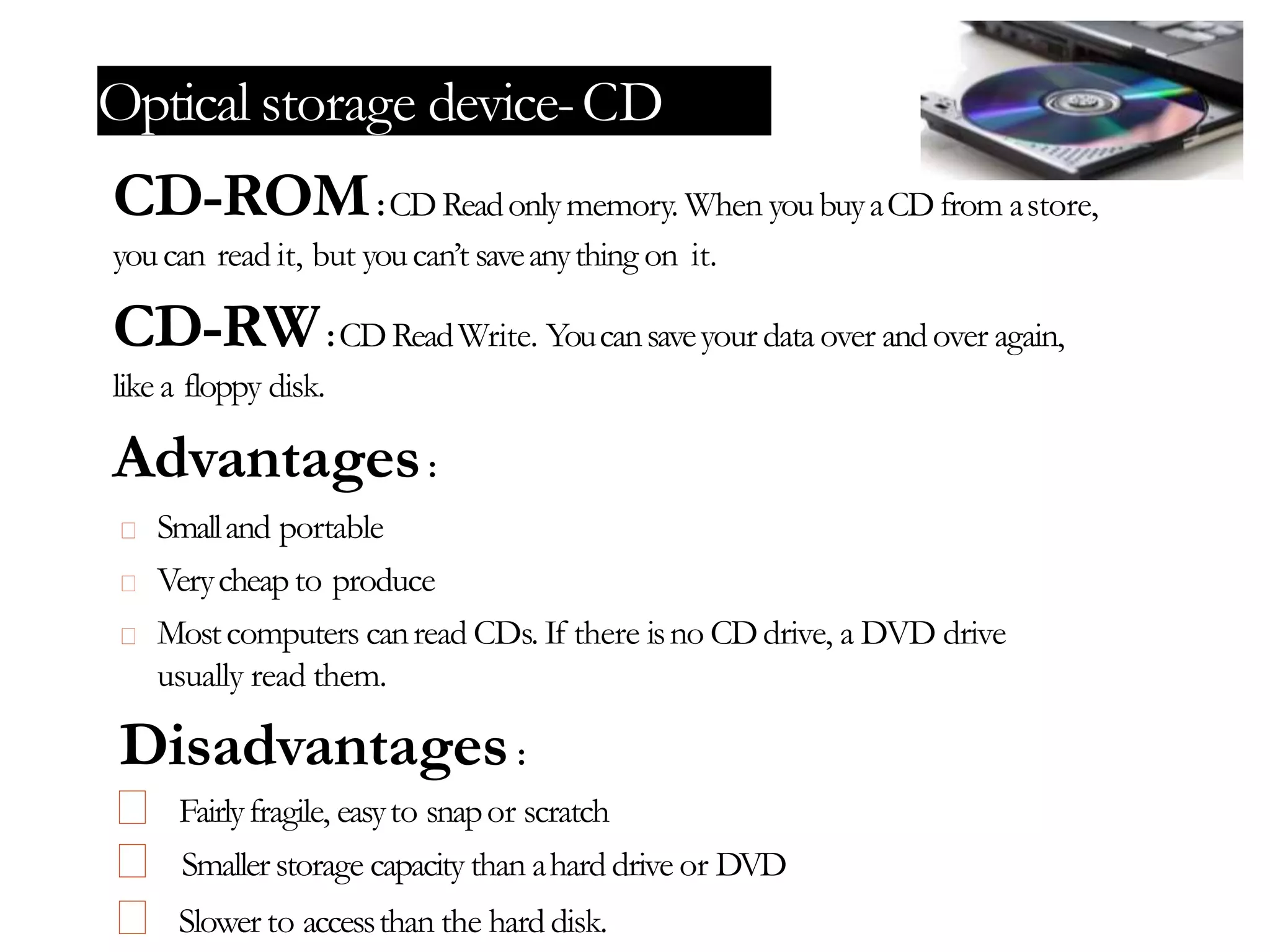 Optical storage device-CD
CD-ROM:CDReadonlymemory. When youbuyaCDfrom astore,
youcan read it, but youcan’t saveanything on it.
CD-RW:CDReadWrite. Youcansaveyour data over andover again,
like a floppy disk.
Advantages:
Smalland portable
Verycheapto produce
Mostcomputers canread CDs. If there isno CDdrive, a DVD drive
usually read them.
Disadvantages:
Fairlyfragile, easyto snapor scratch
Smallerstorage capacity than ahard drive or DVD
Slower to accessthan the hard disk.
 