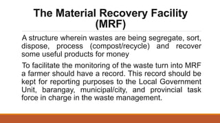 The Material Recovery Facility
(MRF)
A structure wherein wastes are being segregate, sort,
dispose, process (compost/recycle) and recover
some useful products for money
To facilitate the monitoring of the waste turn into MRF
a farmer should have a record. This record should be
kept for reporting purposes to the Local Government
Unit, barangay, municipal/city, and provincial task
force in charge in the waste management.
 