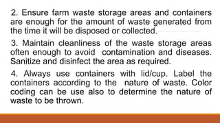 2. Ensure farm waste storage areas and containers
are enough for the amount of waste generated from
the time it will be disposed or collected.
3. Maintain cleanliness of the waste storage areas
often enough to avoid contamination and diseases.
Sanitize and disinfect the area as required.
4. Always use containers with lid/cup. Label the
containers according to the nature of waste. Color
coding can be use also to determine the nature of
waste to be thrown.
 