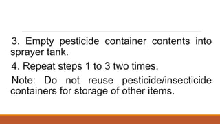 3. Empty pesticide container contents into
sprayer tank.
4. Repeat steps 1 to 3 two times.
Note: Do not reuse pesticide/insecticide
containers for storage of other items.
 