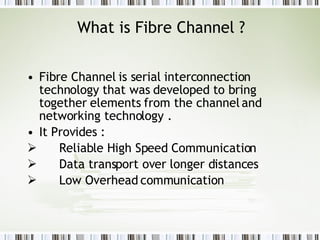 What is Fibre Channel ? Fibre Channel is serial interconnection technology that was developed to bring together elements from the channel and networking technology .   It Provides : Reliable High Speed Communication  Data transport over longer distances Low Overhead communication   