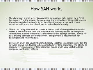 How SAN works The data from a host server is converted into optical light pulses by a “host bus adapter” in the server, the pulses are transmitted over fiber-optic cables, through a switched network, to an intelligent storage array, which uses advanced raid protected disk drives to store the data safely.  The act of using a network to create a shared pool of storage devices is what makes a SAN different from the way data was normally stored on computers. The network is used to move data between various storage devices, allows for data sharing between different servers, and provides a fast medium for backing up and restoring data.  Devices in a SAN are usually bunched closely together in a single room, but the network allows the devices to be connected over long distances. The ability to spread everything out over long distances makes a SAN very useful to large companies with many offices. 