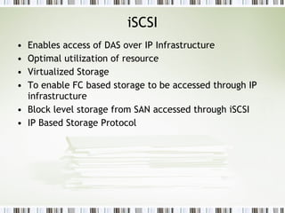 iSCSI Enables access of DAS over IP Infrastructure Optimal utilization of resource Virtualized Storage To enable FC based storage to be accessed through IP infrastructure Block level storage from SAN accessed through iSCSI IP Based Storage Protocol 