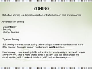 ZONING Definition :Zoning is a logical separation of traffic between host and resources  Advantages of Zoning · Data Integrity  · Security  · Shorter boot-up  Types of Zoning : Soft zoning or name server zoning : done using a name server databases in the SAN director. Zoning is via port numbers and WWN numbers.  Hard zoning : Uses a routing table in the director, which assigns devices to zones only by WWN. This is more limited since it doesn't take the port number into consideration, which makes it harder to shift devices between ports. 
