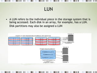 LUN A LUN refers to the individual piece in the storage system that is being accessed. Each disk in an array, for example, has a LUN. Disk partitions may also be assigned a LUN   