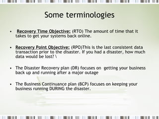 Some terminologies Recovery Time Objective:  (RTO) The amount of time that it takes to get your systems back online.  Recovery Point Objective:  (RPO)This is the last consistent data transaction prior to the disaster. If you had a disaster, how much data would be lost? \ The Disaster Recovery plan (DR) focuses on  getting your business back up and running after a major outage The Business Continuance plan (BCP) focuses on keeping your business running DURING the disaster.  