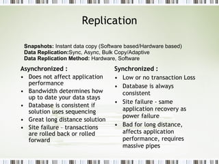 Replication Asynchronized : Does not affect application performance  Bandwidth determines how up to date your data stays Database is consistent if solution uses sequencing Great long distance solution Site failure – transactions are rolled back or rolled forward Synchronized : Low or no transaction Loss Database is always consistent Site failure - same application recovery as power failure Bad for long distance, affects application performance, requires massive pipes Snapshots:  Instant data copy (Software based/Hardware based) Data Replication: Sync, Async, Bulk Copy/Adaptive Data Replication Method:  Hardware, Software 
