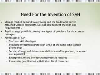 Need For the Invention of SAN Storage market Demand was growing and the traditional Server Attached Storage called DAS was not able to meet the High end Requirements . Rapid storage growth is causing new types of problems for data center managers Advantages of SAN  Staff and skill shortages Providing investment protection while at the same time storage prices drop Server, storage and data consolidations are often planned, or worse are in parallel Enterprise SAN and Storage Management is required Investment justification with limited fiscal resources 