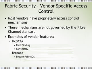Fabric Security - Vendor Specific Access Control Most vendors have proprietary access control mechanisms These mechanisms are not governed by the Fibre Channel standard Examples of vendor features: McDATA Port Binding  SANtegrity Brocade Secure FabricOS 