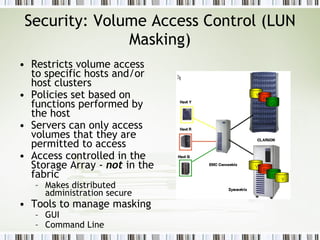Security: Volume Access Control (LUN Masking) Restricts volume access to specific hosts and/or host clusters Policies set based on functions performed by the host Servers can only access volumes that they are permitted to access Access controlled in the Storage Array -  not  in the fabric Makes distributed administration secure  Tools to manage masking GUI Command Line 