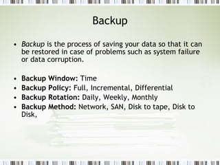 Backup Backup  is the process of saving your data so that it can be restored in case of problems such as system failure or data corruption.  Backup Window:  Time Backup Policy:  Full, Incremental, Differential  Backup Rotation:  Daily, Weekly, Monthly  Backup Method:  Network, SAN, Disk to tape, Disk to Disk,  