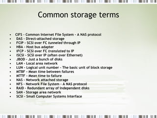 Common storage terms CIFS – Common Internet File System – A NAS protocol DAS – Direct-attached storage FCIP - SCSI over FC  tunneled  through IP HBA – Host bus adapter iFCP - SCSI over FC  translated  to IP iSCSI - SCSI over IP (often over Ethernet) JBOD – Just a bunch of disks LAN - Local area network LUN - Logical unit number – The basic unit of block storage MTBF - Mean time between failures MTTF - Mean time to failure NAS – Network attached storage NFS – Network File System – A NAS protocol RAID – Redundant array of independent disks SAN - Storage area network SCSI – Small Computer Systems Interface 