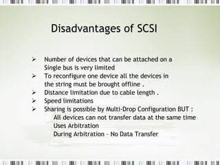 Disadvantages of SCSI Number of devices that can be attached on a Single bus is very limited  To reconfigure one device all the devices in  the string must be brought offline . Distance limitation due to cable length . Speed limitations  Sharing is possible by Multi-Drop Configuration BUT : All devices can not transfer data at the same time  Uses Arbitration During Arbitration – No Data Transfer  