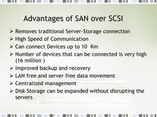 Advantages of SAN over SCSI Removes traditional Server-Storage connection  High Speed of Communication  Can connect Devices up to 10  Km Number of devices that can be connected is very high (16 million ) Improved backup and recovery LAN free and server free data movement Centralized management  Disk Storage can be expanded without disrupting the servers  