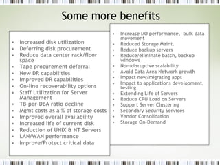 Some more benefits Increased disk utilization Deferring disk procurement Reduce data center rack/floor space Tape procurement deferral New DR capabilities Improved DR capabilities On-line recoverability options Staff Utilization for Server Management TB-per-DBA ratio decline Mgmt costs as a % of storage costs Improved overall availability Increased life of current disk Reduction of UNIX & NT Servers LAN/WAN performance Improve/Protect critical data Increase I/O performance,  bulk data movement Reduced Storage Maint. Reduce backup servers Reduce/eliminate batch, backup windows Non-disruptive scalability Avoid Data Area Network growth Impact new/migrating apps  Impact to applications development, testing Extending Life of Servers Reduce CPU Load on Servers Support Server Clustering Secondary Security Services Vendor Consolidation Storage On-Demand  