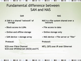 Fundamental difference between  SAN and NAS SAN A SAN is a shared "network" of storage •  Block access to LUNs •  Online and offline storage •  SAN device = storage array Protocol: SCSI over Fibre Channel SCSI over IP/Ethernet (iSCSI) and FC NAS NAS is a file system shared over a network •  File access to data •  Online storage only •  NAS device = File server or "filer" Protocol:  NFS, CIFS over IP over Ethernet 