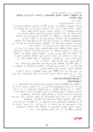 14
:‫بودن‬ ‫دسترس‬ ‫در‬ ‫و‬ ‫عملکرد‬
‫ویژگي‬ ‫دو‬ ‫داراي‬ ‫جامد‬ ‫و‬ ‫مکانيکي‬ ‫سازي‬ ‫ذخيره‬ ‫دستگاه‬ ‫هر‬
:‫هستند‬ ‫مهم‬
1-‫کارايي‬
2-‫پذيري‬ ‫دسترس‬ ‫در‬
‫دنياي‬ ‫در‬ ‫ديگري‬ ‫هرچيز‬ ‫مانند‬IT‫در‬ ‫عملکرد،سرعت‬ ‫مقابل‬ ‫ئر‬
‫مو‬ ‫يک‬ ‫تواند‬ ‫مي‬ ‫عملکرد‬ ‫دارد.اما‬ ‫وجود‬ ‫سازي‬ ‫ذخيره‬‫تا‬ ‫ضوع‬
‫مث‬ ‫باشد.بطور‬ ‫سازي‬ ‫ذخيره‬ ‫دنياي‬ ‫در‬ ‫پيچيده‬ ‫حدودي‬‫ل‬
‫هاردد‬‫ي‬‫آخر‬ ‫جزء‬ ‫ها‬ ‫سک‬‫ي‬‫اجزا‬ ‫ن‬‫ي‬‫مکان‬‫ي‬‫ک‬‫ي‬‫باق‬‫ي‬‫مانده‬‫در‬
‫کامپ‬‫ي‬‫هم‬ ‫و‬ ‫هستند‬ ‫وتر‬‫ي‬‫برا‬ ‫تالش‬ ‫در‬ ‫شه‬‫ي‬‫پ‬‫ي‬‫روز‬‫ي‬‫رقبا‬ ‫بر‬‫ي‬
‫س‬‫ي‬‫سل‬‫ي‬‫ک‬‫ي‬‫ون‬‫ي‬‫رم،س‬ ‫مانند‬ ‫خود‬‫ي‬‫پ‬‫ي‬‫ي‬‫د‬ ‫و‬ ‫و‬‫ي‬‫گ‬‫اجزا‬ ‫ر‬‫ي‬
‫س‬‫ي‬‫ل‬‫ي‬‫کون‬‫ي‬.‫هستند‬‫صورت‬ ‫در‬‫ي‬‫که‬‫ي‬‫هاردد‬ ‫ک‬‫ي‬‫فقط‬ ‫سک‬‫ي‬‫حافظه‬ ‫ک‬
‫خو‬‫ب‬ ‫ب‬‫دسترس‬ ‫ا‬‫ي‬‫تصادف‬‫ي‬‫ن‬ ‫اطالعات‬ ‫به‬‫ي‬‫م‬ ‫ست،اگرچه‬‫ي‬‫در‬ ‫تواند‬
‫ي‬‫کار‬ ‫حجم‬ ‫واحد‬ ‫زمان‬ ‫ک‬‫ي‬‫ز‬‫ي‬‫اد‬‫ي‬.‫دهد‬ ‫انجام‬ ‫را‬
‫سو‬ ‫از‬‫ي‬‫د‬‫ي‬‫ها‬ ‫حافظه‬ ‫گر‬‫ي‬‫بازار‬ ‫وارد‬ ‫وبرق‬ ‫رعد‬ ‫مانند‬ ‫فلش‬
‫م‬‫ي‬‫شوند‬‫آخر‬ ‫و‬‫ي‬‫ها‬ ‫حافظه‬ ‫ساختار‬ ‫براساس‬ ‫ها‬ ‫حافظه‬ ‫ن‬‫ي‬‫فلش‬
‫کارها‬ ‫انجام‬ ‫که‬‫ي‬‫پ‬‫ي‬‫پ‬ ‫در‬‫ي‬‫خ‬ ‫بصورت‬ ‫را‬‫ي‬‫ل‬‫ي‬‫سر‬‫ي‬‫انجام‬ ‫تر‬ ‫ع‬
‫م‬‫ي‬‫دهند‬‫م‬ ‫وجود‬ ‫به‬‫ي‬‫آ‬‫ي‬.‫ند‬‫بنابرا‬‫ي‬‫عمل‬ ‫انجام‬ ‫ن‬‫ي‬‫ذخ‬ ‫ات‬‫ي‬‫ره‬
‫ساز‬‫ي‬‫ا‬ ‫ساده‬ ‫کار‬‫ي‬‫ن‬‫ي‬‫ن‬ ‫و‬ ‫ست‬‫ي‬‫باال‬ ‫سطح‬ ‫داشتن‬ ‫ازمند‬‫ي‬‫از‬
‫برا‬ ‫دانش‬‫ي‬‫اجزا‬ ‫درک‬‫ي‬‫ح‬ ‫مهم‬‫ي‬‫ات‬‫ي‬‫دارد‬.
‫طول‬ ‫در‬54‫هاردد‬ ‫گذشته‬ ‫سال‬‫ي‬‫مکان‬ ‫ها‬ ‫سک‬‫ي‬‫ک‬‫ي‬‫اند‬ ‫توانسته‬
‫عنوان‬ ‫به‬ ‫را‬ ‫خودشان‬‫ي‬‫گز‬ ‫ک‬‫ي‬‫انتخاب‬ ‫نه‬‫ي‬‫و‬ ‫عملکرد‬ ‫با‬ ‫متوسط‬
‫ظرف‬‫ي‬‫ذخ‬ ‫ت‬‫ي‬‫س‬ ‫ره‬‫از‬‫ي‬‫معرف‬ ‫باال‬‫ي‬.‫کنند‬
‫ا‬ ‫با‬‫ي‬‫سال‬ ‫تا‬ ‫حال‬ ‫ن‬2414‫ا‬‫ي‬‫و‬ ‫داشت‬ ‫ادامه‬ ‫همچنان‬ ‫روند‬ ‫ن‬
‫مس‬ ‫آن‬ ‫از‬ ‫بعد‬‫ي‬‫ذخ‬ ‫حرکت‬ ‫ر‬‫ي‬‫ساز‬ ‫ره‬‫ي‬‫ها‬ ِ‫ژ‬‫تکنولو‬ ‫سمت‬ ‫به‬‫ي‬‫ز‬‫ي‬‫ر‬
‫تغ‬‫ي‬‫کرد‬ ‫ر‬:
1:solid state disk/flash memory
2:cloud storage
‫ها‬ ‫حافظه‬‫ي‬ssd‫برتر‬ ‫:توانستد‬‫ي‬‫هاردد‬‫ي‬‫ها‬ ‫سک‬‫ي‬‫مکان‬‫ي‬‫ک‬‫ي‬‫را‬
‫ب‬ ‫زمان‬ ‫آن‬ ‫تا‬ ‫که‬‫ي‬‫ش‬‫تر‬‫ي‬‫کارا‬ ‫ن‬‫يي‬‫در‬ ‫را‬‫ذخ‬‫ي‬‫ساز‬ ‫ره‬‫ي‬‫ها‬ ‫داده‬
‫داشته‬‫داخل‬ ‫در‬ ‫را‬ ‫خودشان‬ ‫توانستند‬ ‫و‬ .‫بکشند‬ ‫چالش‬ ‫به‬ ‫را‬
‫تمام‬‫ي‬‫وسا‬‫ي‬‫الکترون‬ ‫ل‬‫ي‬‫ک‬‫ي‬‫شخص‬ ‫تنها‬ ‫نه‬‫ي‬‫و‬ ‫ها‬ ‫تبلت‬ ‫مانند‬ ،
‫موبا‬‫ي‬‫جا‬ ‫ها‬ ‫ل‬‫ي‬‫دهند‬‫ر‬ ‫باعث‬ ‫و‬ .‫ي‬‫د‬ ‫شدن‬ ‫کن‬ ‫شه‬‫ي‬‫سکها‬‫ي‬
‫مکان‬‫ي‬‫ک‬‫ي‬‫ا‬ ‫داخل‬ ‫در‬‫ي‬‫تکنولوژ‬ ‫ن‬‫ي‬‫ا‬ ‫بنابر‬ ‫شدند‬ ‫ها‬‫ي‬‫ا‬ ‫ن‬‫ي‬‫ن‬‫ي‬‫ک‬
‫غ‬ ‫روند‬‫ي‬‫مع‬ ‫ر‬‫ن‬ ‫مول‬‫ي‬‫م‬ ‫مشاهده‬ ‫که‬ ‫همانطور‬ ‫ست‬‫ي‬‫کن‬‫ي‬‫م‬
‫هاردد‬‫ي‬‫سکها‬‫ي‬‫مکان‬‫ي‬‫ک‬‫ي‬‫جا‬‫ي‬‫به‬ ‫را‬ ‫خودشون‬ssd‫تاپ‬ ‫لب‬ ‫در‬ ‫ها‬
‫موبا‬ ‫و‬ ،‫ها‬‫ي‬‫م‬ ‫ها‬ ‫ل‬‫ي‬‫ن‬ ‫داده‬ ‫مراکز‬ ‫در‬ ‫و‬ .‫دهند‬‫ي‬‫آرا‬ ‫ز‬‫ي‬‫ها‬ ‫ه‬
‫ذخ‬‫ي‬‫ساز‬ ‫ره‬‫ي‬‫ترک‬ ‫بصورت‬‫ي‬‫ب‬‫ي‬‫ها‬ ‫حافظه‬ ‫از‬‫ي‬‫د‬ ‫و‬ ‫فلش‬‫ي‬‫سکها‬‫ي‬
‫چرخش‬‫ي‬‫و‬ssd‫تشک‬ ‫حاضر‬ ‫حال‬ ‫در‬ ‫ها‬‫ي‬.‫اند‬ ‫شده‬ ‫ل‬
:‫ابر‬ ‫نفوذ‬
 
