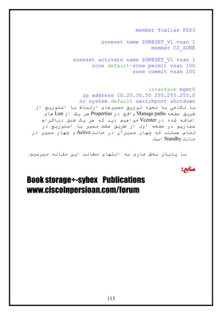 113
member fcalias P2S3
zoneset name ZONESET_V1 vsan 1
member C2_ZONE
zoneset activate name ZONESET_V1 vsan 1
zone default-zone permit vsan 100
zone commit vsan 100
interface mgmt0
ip address 10.20.30.50 255.255.255.0
no system default switchport shutdown
‫از‬ ‫استوريج‬ ‫با‬ ‫ارتباط‬ ‫مسيرهای‬ ‫توزيع‬ ‫نحوه‬ ‫به‬ ‫نگاهی‬ ‫با‬
‫صفحه‬ ‫طريق‬Manage paths‫در‬ ‫واقع‬Properties‫از‬ ‫يک‬ ‫هر‬Lun‫های‬
‫در‬ ‫شده‬ ‫اضافه‬Vcenter‫دياگرام‬ ‫طبق‬ ‫يک‬ ‫هر‬ ‫که‬ ‫ديد‬ ‫خواهيم‬
‫در‬ ‫استوريج‬ ‫با‬ ‫مسير‬ ‫هشت‬ ‫طريق‬ ‫از‬ ‫اول‬ ‫صفحه‬ ‫در‬ ‫سناريو‬
‫حالت‬ ‫در‬ ‫مسيرآن‬ ‫چهار‬ ‫که‬ ‫هستند‬ ‫تماس‬Active‫در‬ ‫مسير‬ ‫چهار‬ ‫و‬
‫حالت‬Standby‫است‬.
‫اين‬ ‫مطالب‬ ‫انتهای‬ ‫به‬ ‫جاری‬ ‫بخش‬ ‫پايان‬ ‫با‬‫مقاله‬‫ميرسيم‬.
:‫منابع‬
Book storage+-sybex Publications
www.ciscoinpersioan.com/forum
 