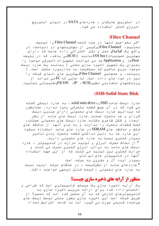 16
‫استور‬ ‫در‬‫ي‬‫ها‬ ‫ج‬‫ي‬‫هاردها‬ ، ‫شان‬‫ي‬SATA‫دن‬ ‫در‬‫ي‬‫ا‬‫ي‬‫استور‬‫ي‬‫ج‬
‫امروز‬‫ي‬‫م‬ ‫استفاده‬ ‫کمتر‬‫ي‬‫شود‬.
Fibre Channel:
‫بخواه‬ ‫اگر‬‫ي‬‫کلمه‬ ‫چند‬ ‫در‬ ‫تنها‬ ‫م‬Fibre Channel‫توص‬ ‫را‬‫ي‬‫ف‬
‫نما‬‫يي‬،‫م‬Fibre Channel‫ترک‬‫ي‬‫ب‬‫ي‬‫بهتر‬ ‫از‬‫ي‬‫نها‬‫ي‬‫دن‬ ‫دو‬‫ي‬‫د‬ .‫است‬‫ر‬
‫واقع‬‫ي‬‫ک‬‫کانال‬‫اشتراک‬ ‫نقل‬ ‫و‬ ‫حمل‬‫ي‬‫دارا‬ ‫که‬ ‫هاست‬ ‫داده‬‫ي‬
‫بهتر‬‫ي‬‫خصوص‬ ‫ن‬‫ي‬‫ات‬I/OI bus (‫مانند‬SCSI )‫م‬‫ي‬‫نت‬ ‫در‬ ‫که‬ ،‫باشد‬‫ي‬‫جه‬
Host‫ها‬‫و‬Application‫م‬ ‫ها‬‫ي‬‫تجه‬ ‫توانند‬‫ي‬‫ذخ‬ ‫زات‬‫ي‬‫رش‬‫ي‬‫را‬ ‫موجود‬
‫بعنوان‬‫ي‬‫تجه‬ ‫ک‬‫ي‬‫ذخ‬ ‫ز‬‫ي‬‫ساز‬ ‫ره‬‫ي‬‫محل‬‫ي‬‫بمانند‬ (‫ي‬‫د‬ ‫هارد‬ ‫ک‬‫ي‬‫سک‬
‫برو‬ ‫موجود‬‫ي‬‫ماش‬‫ي‬‫مستق‬ ‫که‬ ‫ن‬‫ي‬‫ب‬ ‫ما‬) .‫است‬ ‫متصل‬ ‫مادربورد‬ ‫ه‬
‫بب‬‫ي‬‫همچن‬ ‫و‬ .‫نند‬‫ي‬‫ن‬Fibre Channel‫بهتر‬‫ي‬‫ها‬ ‫ن‬‫ي‬‫دن‬‫ي‬‫ا‬‫ي‬‫را‬ ‫شبکه‬
‫ن‬‫ي‬‫جا‬ ‫خود‬ ‫در‬ ‫ز‬‫ي‬‫جا‬ ‫تا‬ .‫است‬ ‫داده‬‫يي‬‫که‬FC‫م‬‫ي‬‫از‬ ‫تواند‬
‫پروتکلها‬‫ي‬‫متفاوت‬‫ي‬‫نظ‬‫ي‬‫ر‬SCSI،IP،FICON‫پشت‬‫ي‬‫بان‬‫ي‬‫نما‬‫يي‬‫د‬.
:SSD-Solid State Disk
‫د‬ ‫هارد‬‫ي‬‫جامد‬ ‫سک‬SSD‫ي‬‫ا‬solid state drive‫ه‬ ‫به‬ ،‫د‬ ‫ارد‬‫ي‬‫سک‬‫ي‬‫گفته‬
‫م‬‫ي‬‫ه‬ ‫آن‬ ‫در‬ ‫که‬ ‫شود‬‫ي‬‫متحرک‬ ‫قطعه‬ ‫چ‬‫ي‬‫همانطور‬ .‫ندارد‬ ‫وجود‬
‫م‬ ‫که‬‫ي‬‫دان‬‫ي‬‫د‬ ‫هارد‬ ‫م‬‫ي‬‫معمول‬ ‫هاي‬ ‫سک‬‫ي‬‫چند‬ ‫داراي‬‫ي‬‫د‬ ‫ن‬‫ي‬‫سک‬
‫هستند‬ ‫متحرك‬ ‫هد‬ ‫و‬ ‫گردان‬.‫د‬ ‫هارد‬‫ي‬‫نظر‬ ‫از‬ ‫جامد‬ ‫هاي‬ ‫سک‬
‫د‬ ‫هارد‬ ‫مشابه‬ ‫ظاهري‬ ‫شکل‬ ‫و‬ ‫ابعاد‬‫ي‬‫معمول‬ ‫هاي‬ ‫سک‬‫ي‬،‫هستند‬
‫آن‬ ‫جاي‬ ‫به‬ ‫و‬ ‫ندارند‬ ‫را‬ ‫متحرك‬ ‫قطعات‬ ‫فقط‬‫هاي‬ ‫حافظه‬ ‫از‬ ‫ها‬
‫هاي‬ ‫حافظه‬ ‫و‬ ‫فلش‬SDRAM‫م‬ ‫استفاده‬ ‫جامد‬ ‫هاي‬ ‫هارد‬ ‫در‬‫ي‬‫شود‬
‫ا‬‫ي‬‫دل‬ ‫به‬ ‫ها‬ ‫هارد‬ ‫ن‬‫ي‬‫تاخ‬ ‫زمان‬ ‫متحرك‬ ‫قطعه‬ ‫نداشتن‬ ‫ل‬‫ي‬‫ر‬
‫بس‬‫ي‬‫معمول‬ ‫هاي‬ ‫هارد‬ ‫به‬ ‫نسبت‬ ‫کمتري‬ ‫ار‬‫ي‬‫دارند‬.
*‫تول‬ ‫و‬ ‫انرژي‬ ‫مصرف‬ ‫لحاظ‬ ‫از‬‫ي‬‫کامپ‬ ‫در‬ ‫حرارت‬ ‫د‬‫ي‬‫هارد‬ ، ‫وتر‬
‫د‬‫ي‬‫مصرف‬ ‫کمتري‬ ‫انرژي‬ ‫مراتب‬ ‫به‬ ‫جامد‬ ‫هاي‬ ‫سک‬‫م‬‫ي‬‫و‬ ‫کنند‬
‫ن‬ ‫کمتري‬ ‫حرارت‬‫ي‬‫تول‬ ‫ز‬‫ي‬‫م‬ ‫د‬‫ي‬‫ا‬ ‫از‬ ‫که‬ ‫کنند‬‫ي‬‫استفاده‬ ‫جهت‬ ‫ن‬
‫کامپ‬ ‫در‬ ‫آنها‬‫ي‬‫تاپ‬ ‫لپ‬ ‫هاي‬ ‫وتر‬
‫بس‬‫ي‬‫ا‬ ‫ار‬‫ي‬‫است‬ ‫صرفه‬ ‫به‬ ‫مقرون‬ ‫و‬ ‫آل‬ ‫ده‬.
*‫نظرق‬ ‫از‬ ‫جامد‬ ‫هاردهاي‬‫ي‬‫اول‬ ‫عرضه‬ ‫هنگام‬ ‫در‬ ، ‫مت‬‫ي‬‫نسبت‬ ‫ه‬
‫معمول‬ ‫هاي‬ ‫هارد‬ ‫به‬‫ي‬‫ق‬ ،‫ي‬‫توجه‬ ‫قابل‬ ‫مت‬‫ي‬‫داشت‬ ‫خواهند‬.
‫منظور‬‫آرا‬ ‫از‬‫ی‬‫ه‬‫ها‬‫ي‬‫ذخ‬‫ي‬‫ره‬‫سا‬‫ز‬‫ي‬‫چ‬‫ي‬‫ست؟‬
‫ي‬‫ک‬‫آرا‬‫ي‬‫ه‬‫ذخ‬‫ي‬‫ره‬‫ساز‬‫ي‬‫ي‬‫ک‬‫س‬‫ي‬‫ستم‬‫کامپ‬‫ي‬‫وتر‬‫ي‬‫طراح‬ ‫که‬ ‫است‬‫ي‬‫و‬
‫برا‬ ‫شده‬ ‫داده‬ ‫اختصاص‬‫ي‬‫سرو‬ ‫ارائه‬‫ي‬‫س‬‫ذخ‬‫ي‬‫ره‬‫ساز‬‫ي‬‫به‬
‫کامپ‬‫ي‬‫وترها‬‫ي‬‫خارج‬‫ي‬‫از‬ ‫معموال‬ ‫که‬ ‫اند‬ ‫شده‬ ‫متصل‬ ‫آن‬ ‫به‬ ‫که‬
‫طر‬‫ي‬‫ق‬‫ا‬ ‫است‬ ‫شبکه‬‫ي‬‫ن‬‫ذخ‬‫ي‬‫ره‬‫ساز‬‫ي‬‫سنت‬ ‫بطور‬‫ي‬‫د‬ ‫توسط‬‫ي‬‫سک‬‫ها‬‫ي‬
‫قد‬ ‫چرخنده‬‫ي‬‫م‬‫ي‬‫م‬ ‫صورت‬‫ي‬‫گ‬‫ي‬‫رد‬‫اف‬ ‫شاهد‬ ‫ما‬ ‫اما‬‫زا‬‫ي‬‫ش‬‫تعدا‬‫د‬
 