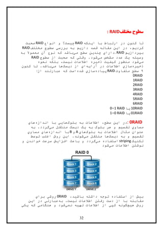 32
‫مختلف‬ ‫سطوح‬: RAID
‫ا‬ ‫با‬ ‫ارتباط‬ ‫در‬ ‫کنون‬ ‫تا‬‫ي‬‫نکه‬RAID‫چ‬‫ي‬‫انواع‬ ‫و‬ ‫ست؟‬RAID‫صحبت‬
‫کرد‬‫ي‬‫ا‬ ‫در‬ ،‫م‬‫ي‬‫دار‬ ‫قصد‬ ‫مقاله‬ ‫ن‬‫ي‬‫بررس‬ ‫به‬ ‫م‬‫ي‬‫مختلف‬ ‫سطوح‬RAID
‫بپرداز‬‫ي‬‫م‬. RAID‫دارا‬‫ي‬‫چند‬‫ي‬‫م‬ ‫سطح‬ ‫ن‬‫ي‬‫به‬ ‫معموال‬ ‫آن‬ ‫نوع‬ ‫که‬ ‫باشد‬
‫وس‬‫ي‬‫له‬‫ي‬‫م‬ ‫مشخص‬ ‫عدد‬ ‫ک‬‫ي‬‫وقت‬ .‫شود‬‫ي‬‫سطوح‬ ‫از‬ ‫صحبت‬ ‫که‬RAID
‫م‬‫ي‬‫ک‬ ‫منظور‬ ‫شود‬‫ي‬‫ف‬‫ي‬‫ذخ‬ ‫ت‬‫ي‬‫ن‬ ‫اطالعات‬ ‫ره‬‫ي‬‫نحوه‬ ‫بلکه‬ ،‫ست‬
‫ذخ‬‫ي‬‫ره‬‫ساز‬‫ي‬‫آرا‬ ‫در‬ ‫اطالعات‬‫ي‬‫ه‬‫ا‬‫ي‬‫د‬ ‫از‬‫ي‬‫سک‬‫م‬ ‫ها‬‫ي‬‫کنون‬ ‫تا‬ .‫باشد‬
۸‫متفاوت‬ ‫سطح‬RAID‫پ‬‫ي‬‫اده‬‫ساز‬‫ي‬‫شده‬‫از‬ ‫عبارتند‬ ‫که‬ ‫است‬:
RAID0
RAID1
RAID2
RAID3
RAID4
RAID5
RAID6
RAID10‫ي‬‫ا‬RAID1+0
RAID01‫ي‬‫ا‬RAID0+1
RAID0:‫د‬‫ا‬ ‫ر‬‫ي‬‫بلوک‬ ‫به‬ ‫اطالعات‬ ،‫سطح‬ ‫ن‬‫ها‬‫يي‬‫اندازه‬ ‫با‬‫ها‬‫ي‬
‫مساو‬‫ي‬‫تقس‬‫ي‬‫به‬ ‫بلوک‬ ‫هر‬ ‫و‬ ‫م‬‫ي‬‫د‬ ‫ک‬‫ي‬‫م‬ ‫منتقل‬ ‫سک‬‫ي‬‫گرد‬‫به‬ .‫د‬
‫بلوک‬ ‫به‬ ‫اطالعات‬ ‫مثال‬ ‫عنوان‬‫ها‬‫ي‬A‫و‬B‫اندازه‬ ‫با‬‫ها‬‫ي‬‫مساو‬‫ي‬
‫تقس‬‫ي‬‫د‬ ‫به‬ ‫و‬ ‫م‬‫ي‬‫سک‬‫م‬ ‫منتقل‬ ‫ها‬‫ي‬‫ا‬ .‫شوند‬‫ي‬‫توسط‬ ‫اغلب‬ ‫روش‬ ‫ن‬
‫تکن‬‫ي‬‫ک‬striping‫م‬ ‫استفاده‬‫ي‬‫افزا‬ ‫باعث‬ ‫و‬ ‫گردد‬‫ي‬‫و‬ ‫خواندن‬ ‫سرعت‬ ‫ش‬
‫م‬ ‫اطالعات‬ ‫نوشتن‬‫ي‬‫شود‬
‫ب‬‫ي‬‫باش‬ ‫داشته‬ ‫توجه‬ ‫استفاده‬ ‫از‬ ‫ش‬‫ي‬،‫د‬RAID0‫روش‬‫ي‬‫برا‬‫ي‬
‫با‬ ‫مقابله‬‫ن‬ ‫اطالعات‬ ‫رفتن‬ ‫دست‬ ‫از‬‫ي‬‫به‬ .‫ست‬‫عبارت‬‫ي‬‫ا‬ ‫در‬‫ي‬‫ن‬
‫ه‬ ‫روش‬‫ي‬‫کپ‬ ‫چگونه‬‫ي‬‫ته‬ ‫اطالعات‬ ‫از‬‫ي‬‫نم‬ ‫ه‬‫ي‬‫هنگام‬ ‫و‬ ‫شود‬‫ي‬‫که‬‫ي‬‫ک‬‫ي‬
 