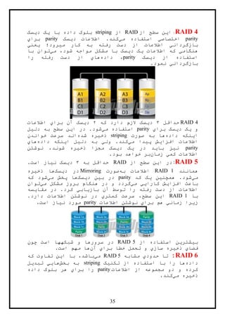35
RAID 4:‫ا‬‫ي‬‫از‬ ‫سطح‬ ‫ن‬RAID‫از‬striping‫با‬ ‫داده‬ ‫بلوک‬‫ي‬‫د‬ ‫ک‬‫ي‬‫سک‬
parity‫اختصاص‬‫ي‬‫م‬ ‫استفاده‬‫ي‬‫د‬ ‫اطالعات‬ .‫کند‬‫ي‬‫سک‬parity‫برا‬‫ي‬
‫بازگردان‬‫ي‬‫م‬ ‫کار‬ ‫به‬ ‫رفته‬ ‫دست‬ ‫از‬ ‫اطالعات‬‫ي‬‫رود؛‬‫ي‬‫عن‬‫ي‬
‫هنگام‬‫ي‬‫اطالعات‬ ‫که‬‫ي‬‫د‬ ‫ک‬‫ي‬‫م‬ ،‫شود‬ ‫مواجه‬ ‫مشکل‬ ‫با‬ ‫سک‬‫ي‬‫با‬ ‫توان‬
‫د‬ ‫از‬ ‫استفاده‬‫ي‬‫سک‬parity‫داده‬ ،‫ها‬‫ي‬‫را‬ ‫رفته‬ ‫دست‬ ‫از‬
‫بازگردان‬‫ي‬.‫نمود‬
RAID 4‫حداقل‬۳‫د‬‫ي‬‫که‬ ‫دارد‬ ‫الزم‬ ‫سک‬۲‫د‬‫ي‬‫برا‬ ‫آن‬ ‫سک‬‫ي‬‫اطالعات‬
‫و‬‫ي‬‫د‬ ‫ک‬‫ي‬‫برا‬ ‫سک‬‫ي‬parity‫م‬ ‫استفاده‬‫ي‬‫ا‬ ‫در‬ .‫شود‬‫ي‬‫دل‬ ‫به‬ ‫سطح‬ ‫ن‬‫ي‬‫ل‬
‫ا‬‫ي‬‫داده‬ ‫نکه‬‫صورت‬ ‫به‬ ‫ها‬striping‫ذخ‬‫ي‬‫شده‬ ‫ره‬‫خواندن‬ ‫سرعت‬ ‫اند‬
‫افزا‬ ‫اطالعات‬‫ي‬‫پ‬ ‫ش‬‫ي‬‫د‬‫م‬ ‫ا‬‫ي‬‫ول‬ .‫کند‬‫ي‬‫دل‬ ‫به‬‫ي‬‫ا‬ ‫ل‬‫ي‬‫داده‬ ‫نکه‬‫ها‬‫ي‬
parity‫ن‬‫ي‬‫با‬ ‫ز‬‫ي‬‫در‬ ‫د‬‫ي‬‫د‬ ‫ک‬‫ي‬‫ذخ‬ ‫مجزا‬ ‫سک‬‫ي‬‫نوشتن‬ ،‫شوند‬ ‫ره‬
‫کم‬ ‫اطالعات‬‫ي‬‫زمان‬.‫بود‬ ‫خواهد‬ ‫بر‬
RAID 5:‫ا‬ ‫در‬‫ي‬‫از‬ ‫سطح‬ ‫ن‬RAID‫حداقل‬‫به‬۳‫د‬‫ي‬‫ن‬ ‫سک‬‫ي‬.‫است‬ ‫از‬
‫همانند‬RAID 1‫به‬ ‫اطالعات‬‫صورت‬Mirroring‫در‬‫د‬‫ي‬‫سک‬‫ذخ‬ ‫ها‬‫ي‬‫ره‬
‫م‬‫ي‬‫همچن‬ .‫شود‬‫ي‬‫ن‬‫ي‬‫کد‬ ‫ک‬parity‫ب‬ ‫در‬‫ي‬‫د‬ ‫ن‬‫ي‬‫سک‬‫م‬ ‫پخش‬ ‫ها‬‫ي‬‫که‬ ‫شود‬
‫افزا‬ ‫باعث‬‫ي‬‫کارا‬ ‫ش‬‫يي‬‫م‬‫ي‬‫م‬ ‫مشکل‬ ‫بروز‬ ‫هنگام‬ ‫در‬ ‫و‬ ‫گردد‬‫ي‬‫توان‬
‫باز‬ ‫آن‬ ‫توسط‬ ‫را‬ ‫رفته‬ ‫دست‬ ‫از‬ ‫اطالعات‬‫ي‬‫اب‬‫ي‬‫مقا‬ ‫در‬ .‫کرد‬‫ي‬‫سه‬
‫با‬RAID 1‫ا‬‫ي‬‫کمتر‬ ‫سرعت‬ ،‫سطح‬ ‫ن‬‫ي‬.‫دارد‬ ‫اطالعات‬ ‫نوشتن‬ ‫در‬
‫ز‬‫ي‬‫زمان‬ ‫را‬‫ي‬‫برا‬ ‫هم‬‫ي‬‫اطالعات‬ ‫نوشتن‬parity‫ن‬ ‫مورد‬‫ي‬.‫است‬ ‫از‬
‫ب‬‫ي‬‫شتر‬‫ي‬‫از‬ ‫استفاده‬ ‫ن‬RAID 5‫چون‬ ‫است‬ ‫شبکهها‬ ‫و‬ ‫سرورها‬ ‫در‬
‫فضا‬‫ي‬‫ذخ‬‫ي‬‫ساز‬ ‫ره‬‫ي‬‫برا‬ ‫خطا‬ ‫تحمل‬ ‫و‬‫ي‬‫آن‬‫است‬ ‫مهم‬ ‫ها‬.
RAID 6:‫حدود‬ ‫تا‬‫ي‬‫مشابه‬RAID 5‫م‬‫ي‬‫ا‬ ‫با‬ ،‫باشد‬‫ي‬‫که‬ ‫تفاوت‬ ‫ن‬
‫داده‬‫تکن‬ ‫از‬ ‫استفاده‬ ‫با‬ ‫را‬ ‫ها‬‫ي‬‫ک‬striping‫به‬‫بخش‬‫ها‬‫يي‬‫تبد‬‫ي‬‫ل‬
‫اطالعات‬ ‫از‬ ‫مجموعه‬ ‫دو‬ ‫و‬ ‫کرده‬parity‫برا‬ ‫را‬‫ي‬‫داده‬ ‫بلوک‬ ‫هر‬
‫ذخ‬‫ي‬‫م‬ ‫ره‬‫ي‬.‫کند‬
 