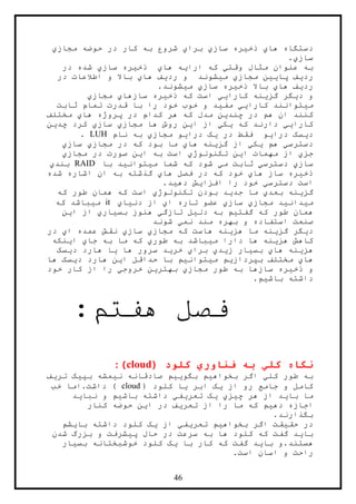 46
‫ها‬ ‫دستگاه‬‫ي‬‫ذخ‬‫ي‬‫ساز‬ ‫ره‬‫ي‬‫برا‬‫ي‬‫مجاز‬ ‫حوضه‬ ‫در‬ ‫کار‬ ‫به‬ ‫شروع‬‫ي‬
‫ساز‬‫ي‬.
‫به‬‫وقت‬ ‫مثال‬ ‫عنوان‬‫ي‬‫ارا‬ ‫که‬‫ي‬‫ها‬ ‫ه‬‫ي‬‫ذخ‬‫ي‬‫ساز‬ ‫ره‬‫ي‬‫در‬ ‫شده‬
‫رد‬‫ي‬‫پا‬ ‫ف‬‫يي‬‫مجاز‬ ‫ن‬‫ي‬‫م‬‫ي‬‫رد‬ ‫و‬ ‫شوند‬‫ي‬‫ها‬ ‫ف‬‫ي‬‫در‬ ‫اطالعات‬ ‫و‬ ‫باال‬
‫رد‬‫ي‬‫ها‬ ‫ف‬‫ي‬‫ذخ‬ ‫باال‬‫ي‬‫ساز‬ ‫ره‬‫ي‬‫م‬‫ي‬.‫شوند‬
‫د‬ ‫و‬‫ي‬‫گز‬ ‫گر‬‫ي‬‫کارا‬ ‫نه‬‫يي‬‫ذخ‬ ‫که‬ ‫است‬‫ي‬‫سازها‬ ‫ره‬‫ي‬‫مجاز‬‫ي‬
‫م‬‫ي‬‫کارا‬ ‫توانند‬‫يي‬‫مف‬‫ي‬‫ثابت‬ ‫تمام‬ ‫قدرت‬ ‫با‬ ‫را‬ ‫خود‬ ‫خوب‬ ‫و‬ ‫د‬
‫چند‬ ‫در‬ ‫هم‬ ‫ان‬ ‫کنند‬‫ي‬‫مد‬ ‫ن‬‫ها‬ ‫پروژه‬ ‫در‬ ‫کدام‬ ‫هر‬ ‫که‬ ‫ل‬‫ي‬‫مختلف‬
‫کارا‬‫يي‬‫دارند‬‫که‬‫ي‬‫ک‬‫ي‬‫ا‬ ‫از‬‫ي‬‫مجاز‬ ‫ها‬ ‫روش‬ ‫ن‬‫ي‬‫ساز‬‫ي‬‫چد‬ ‫کرد‬‫ي‬‫ن‬
‫د‬‫ي‬‫درا‬ ‫سک‬‫ي‬‫در‬ ‫فقط‬ ‫و‬‫ي‬‫درا‬ ‫ک‬‫ي‬‫مجاز‬ ‫و‬‫ي‬‫نام‬ ‫به‬LUH.
‫دسترس‬‫ي‬‫هم‬‫ي‬‫ک‬‫ي‬‫گز‬ ‫از‬‫ي‬‫ها‬ ‫نه‬‫ي‬‫مجاز‬ ‫در‬ ‫که‬ ‫بود‬ ‫ما‬‫ي‬‫ساز‬‫ي‬
‫جز‬‫ي‬‫ا‬ ‫مهمات‬ ‫از‬‫ي‬‫تکنولوژ‬ ‫ن‬‫ي‬‫ا‬ ‫به‬ ‫است‬‫ي‬‫مجاز‬ ‫در‬ ‫صورت‬ ‫ن‬‫ي‬
‫ساز‬‫ي‬‫دسترس‬‫ي‬‫م‬ ‫ثابت‬‫ي‬‫ش‬‫م‬ ‫شما‬ ‫که‬ ‫ود‬‫ي‬‫توان‬‫ي‬‫با‬ ‫د‬RAID‫بند‬‫ي‬
‫ذخ‬‫ي‬‫ها‬ ‫ساز‬ ‫ره‬‫ي‬‫ها‬ ‫فصل‬ ‫در‬ ‫که‬ ‫خود‬‫ي‬‫شده‬ ‫اشاره‬ ‫ان‬ ‫به‬ ‫گذشته‬
‫دسترس‬ ‫است‬‫ي‬‫افزا‬ ‫را‬ ‫خود‬‫ي‬‫ده‬ ‫ش‬‫ي‬.‫د‬
‫گز‬‫ي‬‫بعد‬ ‫نه‬‫ي‬‫جد‬ ‫ما‬‫ي‬‫تکنولوژ‬ ‫بودن‬ ‫د‬‫ي‬‫که‬ ‫طور‬ ‫همان‬ ‫که‬ ‫است‬
‫م‬‫ي‬‫دان‬‫ي‬‫مجاز‬ ‫د‬‫ي‬‫ساز‬‫ي‬‫ا‬ ‫تاره‬ ‫عضو‬‫ي‬‫دن‬ ‫از‬‫ي‬‫ا‬‫ي‬it‫م‬‫ي‬‫که‬ ‫باشد‬
‫گفت‬ ‫که‬ ‫طور‬ ‫همان‬‫ي‬‫دل‬ ‫به‬ ‫م‬‫ي‬‫تازگ‬ ‫ل‬‫ي‬‫بس‬ ‫هنوز‬‫ي‬‫ار‬‫ي‬‫ا‬ ‫از‬‫ي‬‫ن‬
‫نم‬ ‫مند‬ ‫بهره‬ ‫و‬ ‫استفاده‬ ‫صنعت‬‫ي‬‫شوند‬
‫د‬‫ي‬‫گز‬ ‫گر‬‫ي‬‫هز‬ ‫ما‬ ‫نه‬‫ي‬‫مجاز‬ ‫که‬ ‫هاست‬ ‫نه‬‫ي‬‫ساز‬‫ي‬‫ا‬ ‫عمده‬ ‫نقش‬‫ي‬‫در‬
‫هز‬ ‫کاهش‬‫ي‬‫م‬ ‫دارا‬ ‫ها‬ ‫نه‬‫ي‬‫طور‬ ‫به‬ ‫باشد‬‫ي‬‫جا‬ ‫به‬ ‫ما‬ ‫که‬‫ي‬‫ا‬‫ي‬‫نکه‬
‫هز‬‫ي‬‫ها‬ ‫نه‬‫ي‬‫بس‬‫ي‬‫ز‬ ‫ار‬‫ي‬‫د‬‫ي‬‫برا‬‫ي‬‫خر‬‫ي‬‫ها‬ ‫سرور‬ ‫د‬‫ي‬‫د‬ ‫هارد‬ ‫ا‬‫ي‬‫سک‬
‫ها‬‫ي‬‫بپرداز‬ ‫مختلف‬‫ي‬‫م‬ ‫م‬‫ي‬‫توان‬‫ي‬‫ا‬ ‫حداقل‬ ‫با‬ ‫م‬‫ي‬‫هارد‬ ‫ن‬‫د‬‫ي‬‫ها‬ ‫سک‬
‫ذخ‬ ‫و‬‫ي‬‫سازها‬ ‫ره‬‫خود‬ ‫کار‬ ‫از‬ ‫را‬ ‫خروجي‬ ‫بهترين‬ ‫مجازي‬ ‫طور‬ ‫به‬
.‫باشيم‬ ‫داشته‬
:‫هفتم‬ ‫فصل‬
‫کل‬ ‫نگاه‬‫ي‬‫فناور‬ ‫به‬‫ي‬( ‫کلود‬cloud:)
‫کل‬ ‫طور‬ ‫به‬‫ي‬‫بخواه‬ ‫اگر‬‫ي‬‫بگو‬ ‫م‬‫يي‬‫ن‬ ‫صادقانه‬ ‫م‬‫ي‬‫بپ‬ ‫مشه‬‫ي‬‫تر‬ ‫ک‬‫ي‬‫ف‬
‫از‬ ‫رو‬ ‫جامع‬ ‫و‬ ‫کامل‬‫ي‬‫ابر‬ ‫ک‬‫ي‬( ‫کلود‬ ‫ا‬cloud‫خب‬ ‫داشت.اما‬ )
‫با‬ ‫ما‬‫ي‬‫چ‬ ‫هر‬ ‫از‬ ‫د‬‫ي‬‫ز‬‫ي‬‫ي‬‫تع‬ ‫ک‬‫ر‬‫ي‬‫ف‬‫ي‬‫باش‬ ‫داشته‬‫ي‬‫نبا‬ ‫و‬ ‫م‬‫ي‬‫د‬
‫ده‬ ‫اجازه‬‫ي‬‫تعر‬ ‫از‬ ‫را‬ ‫ما‬ ‫که‬ ‫م‬‫ي‬‫ا‬ ‫در‬ ‫ف‬‫ي‬‫کنار‬ ‫حوضه‬ ‫ن‬
.‫بگذارند‬
‫حق‬ ‫در‬‫ي‬‫بخواه‬ ‫اگر‬ ‫قت‬‫ي‬‫تعر‬ ‫م‬‫ي‬‫ف‬‫ي‬‫از‬‫ي‬‫با‬ ‫داشته‬ ‫کلود‬ ‫ک‬‫ي‬‫شم‬
‫با‬‫ي‬‫پ‬ ‫حال‬ ‫در‬ ‫سرعت‬ ‫به‬ ‫ها‬ ‫کلود‬ ‫که‬ ‫گفت‬ ‫د‬‫ي‬‫شدن‬ ‫بزرگ‬ ‫و‬ ‫شرفت‬
‫با‬ ‫هستند.و‬‫ي‬‫با‬ ‫کار‬ ‫که‬ ‫گفت‬ ‫د‬‫ي‬‫بس‬ ‫خوشبختانه‬ ‫کلود‬ ‫ک‬‫ي‬‫ار‬
.‫است‬ ‫اسان‬ ‫و‬ ‫راحت‬
 