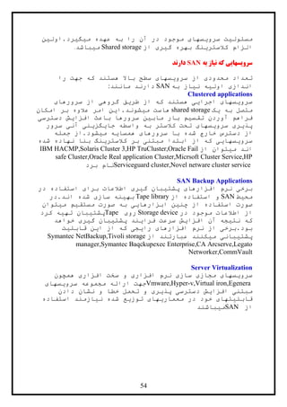 54
‫ميگيرد.اولين‬ ‫عهده‬ ‫به‬ ‫را‬ ‫آن‬ ‫در‬ ‫موجود‬ ‫سرويسهای‬ ‫مسئوليت‬
‫از‬ ‫گيری‬ ‫بهره‬ ‫کالسترينگ‬ ‫الزام‬Shared storage‫ميباشد‬.
‫به‬ ‫نياز‬ ‫که‬ ‫سرویسهایی‬SAN‫دارند‬
‫را‬ ‫جهت‬ ‫که‬ ‫هستند‬ ‫باال‬ ‫سطح‬ ‫سرويسهای‬ ‫از‬ ‫محدودی‬ ‫تعداد‬
‫به‬ ‫نياز‬ ‫اوليه‬ ‫اندازی‬SAN‫مانند‬ ‫دارند‬:
Clustered applications
‫سرورهای‬ ‫از‬ ‫گروهی‬ ‫طريق‬ ‫از‬ ‫که‬ ‫هستند‬ ‫اجرايی‬ ‫سرويسهای‬
‫يک‬ ‫به‬ ‫متصل‬shared storage‫عالوه‬ ‫امر‬ ‫ميشوند.اين‬ ‫هاست‬‫امکان‬ ‫بر‬
‫دسترسی‬ ‫افزايش‬ ‫باعث‬ ‫سرورها‬ ‫مابين‬ ‫بار‬ ‫تقسيم‬ ‫آوردن‬ ‫فراهم‬
‫سرور‬ ‫آنی‬ ‫جايگزينی‬ ‫واسطه‬ ‫به‬ ‫کالستر‬ ‫تحت‬ ‫سرويسهای‬ ‫پذيری‬
‫جمله‬ ‫ميشود.از‬ ‫همسايه‬ ‫سرورهای‬ ‫با‬ ‫شده‬ ‫خارج‬ ‫دسترس‬ ‫از‬
‫شده‬ ‫نهاده‬ ‫بنا‬ ‫کالسترينگ‬ ‫بر‬ ‫مبتنی‬ ‫ابتدا‬ ‫از‬ ‫که‬ ‫سرويسهايی‬
‫از‬ ‫ميتوان‬ ‫اند‬IBM HACMP,Solaris Cluster 3,HP TruCluster,Oracle Fail
safe Cluster,Oracle Real application Cluster,Micrsoft Cluster Service,HP
Serviceguard cluster,Novel netware cluster service‫برد‬ ‫نام‬
SAN Backup Applications
‫در‬ ‫استفاده‬ ‫برای‬ ‫اطالعات‬ ‫گيری‬ ‫پشتيبان‬ ‫افزارهای‬ ‫نرم‬ ‫برخی‬
‫محيط‬SAN‫و‬‫از‬ ‫استفاده‬Tape library‫اند.در‬ ‫شده‬ ‫سازی‬ ‫بهينه‬
‫ميتوان‬ ‫مستقيم‬ ‫صورت‬ ‫به‬ ‫ابزارهايی‬ ‫چنين‬ ‫از‬ ‫استفاده‬ ‫صورت‬
‫در‬ ‫موجود‬ ‫اطالعات‬ ‫از‬Storage device‫روی‬Tape‫کرد‬ ‫تهيه‬ ‫پشتيبان‬
‫خواهد‬ ‫گيری‬ ‫پشتيبان‬ ‫فرايند‬ ‫سرعت‬ ‫افزايش‬ ‫آن‬ ‫نتيجه‬ ‫که‬
‫قابل‬ ‫اين‬ ‫از‬ ‫که‬ ‫رايجی‬ ‫افزارهای‬ ‫نرم‬ ‫از‬ ‫بود.برخی‬‫يت‬
‫از‬ ‫عبارتند‬ ‫ميکنند‬ ‫پشتيبانی‬Symantec NetBackup,Tivoli storage
manager,Symantec Baqckupexec Enterprise,CA Arcserve,Legato
Networker,CommVault
Server Virtualization
‫همچون‬ ‫افزاری‬ ‫سخت‬ ‫و‬ ‫افزاری‬ ‫نرم‬ ‫سازی‬ ‫مجازی‬ ‫سرويسهای‬
Vmware,Hyper-v,Virtual iron,Egenera‫جهت‬‫سرويسهای‬ ‫مجموعه‬ ‫ارائه‬
‫دادن‬ ‫نشان‬ ‫و‬ ‫خطا‬ ‫تحمل‬ ‫و‬ ‫پذيری‬ ‫دسترسی‬ ‫افزايش‬ ‫مبتنی‬
‫استفاده‬ ‫نيازمند‬ ‫شده‬ ‫توزيع‬ ‫معماريهای‬ ‫در‬ ‫خود‬ ‫قابليتهای‬
‫از‬SAN‫ميباشند‬
 
