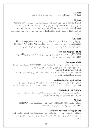 64
Fx_Port
‫نقش‬ ‫ايفای‬ ‫قابليت‬ ‫با‬ ‫پورت‬ F_port ‫يا‬ FL_Port
G_Port
Generic port – ‫عنوان‬ ‫به‬ ‫ميتواند‬ ‫که‬ ‫است‬ ‫پورتی‬ E_port ‫يا‬ F_port
‫کند‬ ‫هنگام.فعاليت‬ ‫را‬ ‫خود‬ ‫اجرايی‬ ‫مود‬ initialize ‫اوليه‬ ‫شدن‬
‫به‬ ‫صورتيکه‬ ‫در‬ .‫ميدهد‬ ‫تشخيص‬ N_port ‫باشد‬ ‫شده‬ ‫متصل‬ F_port
‫به‬ ‫صورتيکه‬ ‫در‬ ‫و‬ ‫شد‬ ‫خواهد‬ E_Port ‫باشد‬ ‫شده‬ ‫متصل‬ E_Port ‫خواهد‬
‫.بود‬
GL_Port
Generic loop port‫حالت‬ ‫سه‬ ‫در‬ ‫فعاليت‬ ‫قابليت‬ ‫با‬ ‫است‬ ‫،پورتی‬
E_Port, F_Port or FL_Port . ‫هنگام‬ ‫در‬ ‫را‬ ‫خود‬ ‫اجرايی‬ ‫مود‬ initialize
‫ميدهد‬ ‫تشخيص‬ ‫ديگر‬ ‫طرف‬ ‫پورت‬ ‫مود‬ ‫به‬ ‫توجه‬ ‫با‬ ‫اوليه‬ ‫.شدن‬
Host Bus Adapter (HBA)
‫کارت‬ IO ‫بر‬ ‫مبتنی‬ ‫ارتباط‬ ‫برقراری‬ ‫امکان‬ ‫هدف‬ ‫با‬ FC,ISCSI
‫و‬ ‫سرور‬ ‫روی‬ ‫نصب‬ ‫قابل‬ PC
hot spare (disk)
‫صورت‬ ‫به‬ ‫ديسکی‬ Host standby ‫که‬ ‫ديسکها‬ ‫از‬ ‫ای‬ ‫آرايه‬ ‫در‬ ‫واقع‬
‫ميشود‬ ‫معيوب‬ ‫ديسک‬ ‫جايگزين‬ ‫خودکار‬ ‫طور‬ ‫.به‬
Logical Unit Number (LUN)
)‫های‬ ‫منطقی(پارتيشن‬ ‫واحدهای‬ ‫به‬ ‫شده‬ ‫منتسب‬ ‫عددی‬ ‫مشخصه‬
‫در‬ ‫شده‬ ‫تشکيل‬ Raid group .
multimode (fiber optic cable)
‫مود‬ ‫چندين‬ ‫همزمان‬ ‫عبور‬ ‫قابليت‬ ‫با‬ ‫نوری‬ ‫فيبر‬ ‫از‬ ‫نوعی‬
‫فيبر‬ ‫هسته‬ ‫درون‬ ‫از‬ ‫نوری‬ ‫پرتوهای‬ ‫بازتابش‬ ‫و‬ ‫تابش‬ ‫)(زاويه‬
Multi-Path I/O (MPIO)
‫ذخيره‬ ‫سيستم‬ ‫يک‬ ‫به‬ ‫مختلف‬ ‫مسير‬ ‫چندين‬ ‫از‬ ‫دسترسی‬ ‫امکان‬
‫هاست/سرور‬ ‫يک‬ ‫برای‬ ‫اطالعات‬ ‫سازی‬
N_Port
Node Port – ‫ب‬‫به‬ ‫مستقيم‬ ‫طور‬ ‫ه‬ F_Port ‫يا‬ N_Port ‫متصل‬ ‫ديگر‬
‫اتصاالت‬ ‫در‬ ‫انتهايی‬ ‫ميشود.پورت‬ FC
Network Attached Storage (NAS)
‫شده‬ ‫متصل‬ ‫شبکه‬ ‫به‬ ‫مستقيما‬ ‫که‬ ‫اطالعاتی‬ ‫سازی‬ ‫ذخيره‬ ‫دستگاه‬
‫می‬ ‫قرار‬ ‫سرورها‬ ‫و‬ ‫کاربران‬ ‫اختيار‬ ‫در‬ ‫را‬ ‫فايل‬ ‫سرويس‬ ‫و‬
‫.دهد‬
 