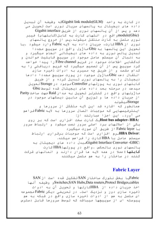 63
‫واحد‬ ‫به‬ ‫کارت‬ ‫در‬Gigabit link module(GLM)‫تبديل‬ ‫آن‬ ‫وظيفه‬ ‫که‬
‫می‬ ‫تحويل‬ ‫است‬ ‫نوری‬ ‫سريال‬ ‫پالسهای‬ ‫به‬ ‫ديجيتال‬ ‫های‬ ‫داده‬
‫طريق‬ ‫از‬ ‫نوری‬ ‫پالسهای‬ ‫آن‬ ‫از‬ ‫پس‬ ‫و‬ ‫دهد‬Gigabit interface
module(Gbic)‫فيبر‬ )‫کابل(کابلهای‬ ‫به‬ ‫کارت‬ ‫انتهای‬ ‫در‬ ‫واقع‬
‫متصل‬ ‫نوری‬‫پالسهای‬ ‫خروج‬ ‫از‬ ‫ميشوند.پس‬ ‫منتقل‬ ‫کارت‬ ‫به‬
‫از‬ ‫نوری‬HBA‫اليه‬ ‫به‬ ‫داده‬ ‫جريان‬ ،‫کارت‬Fabric‫.با‬ ‫ميشود‬ ‫وارد‬
‫به‬ ‫پالسها‬ ‫اين‬ ‫تحويل‬Gbic‫مجددا‬ ‫سوييچ‬ ‫در‬ ‫واقع‬ ‫ماژول‬
‫و‬ ‫ميگيرد‬ ‫انجام‬ ‫ديجيتالی‬ ‫های‬ ‫داده‬ ‫به‬ ‫نوری‬ ‫پالس‬ ‫تبديل‬
‫و‬ ‫خواندن‬ ‫قابليت‬ ‫سوييچ‬ ‫در‬ ‫موجود‬ ‫عامل‬ ‫سيستم‬ ‫آن‬ ‫دنبال‬ ‫به‬
‫فريم‬ ‫در‬ ‫موجود‬ ‫اطالعات‬ ‫کدگشايی‬Fibre channel‫خواهد‬ ‫پيدا‬ ‫را‬
‫به‬ ‫را‬ ‫دريافتی‬ ‫فريم‬ ‫که‬ ‫ميگيرد‬ ‫تصميم‬ ‫آن‬ ‫از‬ ‫پس‬ ‫سوييچ‬ ‫کرد‬
‫سازی‬ ‫ذخيره‬ ‫ادوات‬ ‫به‬ ‫مسيری‬ ‫چه‬ ‫طريق‬ ‫از‬ ‫و‬ ‫مقصد‬ ‫کدام‬
‫دهد‬ ‫انتقال‬.Gbic‫دادها‬ ‫مجددا‬ ‫سوييچ‬ ‫پورت‬ ‫در‬ ‫موجود‬ ‫ماژول‬
‫و‬ ‫کرده‬ ‫تبديل‬ ‫نوری‬ ‫پالسهای‬ ‫به‬ ‫را‬ ‫ديجيتال‬‫طريق‬ ‫از‬
‫پورتهای‬ ‫به‬ ‫نوری‬ ‫کابلهای‬Controller‫در‬ ‫موجود‬Storage‫تحويل‬
‫توسط‬ ‫شده‬ ‫ديجيتال‬ ‫های‬ ‫داده‬ ‫بعد‬ ‫مرحله‬ ‫در‬ ‫ميدهد‬Gbic
‫مدار‬ ‫به‬ ‫تحويل‬ ‫کنترلر‬ ‫در‬ ‫واقع‬ ‫ماژولهای‬Raid‫ساخت‬ ‫جهت‬Parity
‫در‬ ‫موجود‬ ‫ديسکهای‬ ‫مابين‬ ‫آن‬ ‫توزيع‬ ‫و‬ ‫ها‬ ‫داده‬ ‫جريان‬ ‫از‬
Storage‫ميشوند‬
‫اشار‬ ‫که‬ ‫همانطور‬‫و‬ ‫سرورها‬ ‫از‬ ‫متشکل‬ ‫اليه‬ ‫اين‬ ‫شد‬ ‫ه‬
‫اليه‬ ‫به‬ ‫سرورها‬ ‫اتصال‬ ‫موجبات‬ ‫که‬ ‫اينترفيسهايی‬Fabric‫فراهم‬
‫از‬ ‫عبارتند‬ ‫اجزا‬ ‫اين‬ .‫آورد‬ ‫می‬:
Host bus adapter- HBA:‫روی‬ ‫بر‬ ‫که‬ ‫است‬ ‫افزاری‬ ‫سخت‬ ‫کارت‬ ‫يک‬
‫سرور‬ ‫ارتباط‬ ‫و‬ ‫ميشود‬ ‫نصب‬ ‫سرور‬ ‫اصلی‬ ‫برد‬ ‫اسالتهای‬ ‫از‬ ‫يکی‬
‫با‬Fabric layer‫آن‬ ‫طريق‬ ‫از‬‫ميگيرد‬ ‫صورت‬
HBA Driver:‫ارتباط‬ ‫برقراری‬ ‫موجبات‬ ‫که‬ ‫است‬ ‫افزاری‬ ‫نرم‬
‫با‬ ‫عامل‬ ‫سيستم‬HBA‫ميکند‬ ‫فراهم‬ ‫را‬ ‫کارت‬.
Gigabit Interface Converter -GBIC:‫به‬ ‫ديجيتال‬ ‫های‬ ‫داده‬ ‫مبدل‬
‫پورتها‬ ‫در‬ ‫.واقع‬ ‫بالعکس‬ ‫نوری‬ ‫پالسهای‬HBA‫کارت‬
‫کابلها‬:‫المانهای‬ ‫و‬ ‫دارند‬ ‫قرار‬ ‫ها‬ ‫اليه‬ ‫همه‬ ‫در‬ ‫عمال‬‫شرکت‬
‫ميکنند‬ ‫متصل‬ ‫هم‬ ‫به‬ ‫را‬ ‫ساختار‬ ‫در‬ ‫کنند‬
Fabric Layer
Fabric‫ساختار‬ ‫نتورک‬ ‫بخش‬ ‫يا‬SAN‫از‬ ‫است‬ ‫شده‬ ‫تشکيل‬SAN
Switches,SAN Hubs,Data routers,Protocl Bridges,cables‫آنها‬ ‫وظيفه‬ ‫و‬
‫از‬ ‫داده‬ ‫جريان‬ ‫اخذ‬HBA‫ادوات‬ ‫به‬ ‫آن‬ ‫تحويل‬ ‫و‬ ‫کارتها‬
‫در‬ .‫است‬ ‫نزديک‬ ‫و‬ ‫دور‬ ‫سازی‬ ‫ذخيره‬‫ديگر‬ ‫تعريفی‬Fabric‫مجموعه‬
‫هم‬ ‫به‬ ‫شبکه‬ ‫در‬ ‫واقع‬ ‫سازی‬ ‫ذخيره‬ ‫ادوات‬ ‫از‬ ‫هم‬ ‫به‬ ‫متصل‬ ‫ای‬
‫دسترس‬ ‫قابل‬ ‫سرورها‬ ‫توسط‬ ‫که‬ ‫ميباشد‬ ‫سوييچها‬ ‫از‬ ‫ای‬ ‫پيوسته‬
 