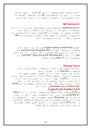75
‫نوع‬ ‫از‬ ‫ميشوند‬ ‫متصل‬ ‫اکتيو‬ ‫ادوات‬LC‫تفاوت‬ ‫تنها‬ . ‫هستند‬
‫کانکتورهای‬ ‫با‬ ‫آنها‬ ‫دار‬ ‫معنا‬SC‫آنهاست‬ ‫کوچکتر‬ ‫سايز‬‫که‬
‫ميدهد‬ ‫هم‬ ‫کنار‬ ‫در‬ ‫را‬ ‫ازآنها‬ ‫بيشتری‬ ‫تعداد‬ ‫تجميع‬ ‫اجاز‬.
Transciever‫ها‬
transmitter/receiver‫های‬ ‫داده‬ ‫به‬ ‫نوری‬ ‫سيگنالهای‬ ‫مبدل‬ ‫ماژولهای‬
‫سازی‬ ‫ذخير‬ ‫و‬ ‫شبکه‬ ‫ادوات‬ ‫پورت‬ ‫در‬ ‫شده‬ ‫واقع‬ ، ‫ديجيتال‬
‫استاندارد‬ ‫بر‬ ‫مبتنی‬ ‫اطالعات‬FC‫هستند‬.‫از‬ ‫قديمی‬ ‫ادوات‬ ‫برخی‬
‫بزرگت‬ ‫ماژولهای‬‫که‬ ‫ميکردند‬ ‫استفاده‬ ‫هدف‬ ‫همين‬ ‫با‬ ‫ری‬Gbic
‫اند‬ ‫شده‬ ‫منسوخ‬ ‫امروزه‬ ‫و‬ ‫ميشد‬ ‫ناميده‬.
‫اصطالح‬Gigabit interface convertor-Gbic‫های‬ ‫نسخه‬ ‫برای‬ ‫هم‬ ‫هنوز‬
‫که‬ ‫آنها‬ ‫سريعتر‬ ‫و‬ ‫کوچکتر‬small form-factor pluggables-SFP‫نام‬
‫حاضر‬ ‫حال‬ ‫.در‬ ‫ميرود‬ ‫کار‬ ‫به‬ ‫مصطلح‬ ‫غلط‬ ‫صورت‬ ‫به‬ ‫نيز‬ ‫دارد‬
sfp‫انواع‬ ‫در‬ ‫ها‬SFP,SFP+ 10Gig,10 Gig SFP-XFP,Quad SFP‫برای‬
‫سرعتهای‬1‫تا‬16Gbps‫هستند‬ ‫موجود‬
Storage Layer
‫آرايه‬ ‫کنترلرهای‬ ، ‫ديسکها‬ ‫از‬ ‫است‬ ‫شده‬ ‫تشکيل‬ ‫اليه‬ ‫اين‬
‫و‬ ‫ديسکها‬Tape drive‫واسط‬ ‫اتصاالت‬ ‫و‬ ‫ها‬.
،‫نگهداری‬ ‫وظيفه‬ ‫هستند‬ ‫ادواتی‬ ‫سازی‬ ‫ذخيره‬ ‫های‬ ‫آرايه‬
‫کن‬ ‫و‬ ‫مديريت‬‫سازی‬ ‫ذخيره‬ ‫جريان‬ ‫در‬ ‫کننده‬ ‫شرکت‬ ‫ديسکهای‬ ‫ترل‬
‫در‬ ‫را‬ ‫داده‬SAN‫ادوات‬ ‫اين‬ ‫به‬ ‫اينرو‬ ‫.از‬ ‫دارند‬ ‫عهده‬ ‫به‬
‫انها‬ ‫از‬ ‫يک‬ ‫هر‬ ‫درون‬ ‫در‬ ‫که‬ ‫ميگوييم‬ ‫سازی‬ ‫ذخيره‬ ‫آرايه‬
‫نام‬ ‫به‬ ‫منطقی‬ ‫ساختار‬ ‫يک‬ ‫تحت‬ ‫مجزا‬ ‫ديسک‬ ‫زيادی‬ ‫تعداد‬RAID-
Redundant array of indepent disk‫اند‬ ‫آمده‬ ‫گرد‬.
Logical Unit Number-LUN
‫يک‬LUN‫يک‬ ‫دل‬ ‫در‬ ‫که‬ ‫است‬ )‫منطقی(پارتيشن‬ ‫ديسک‬ ‫بيانگر‬Raid
group/Raid set‫ابتدا‬ ‫در‬ ‫آرايه‬ ‫درون‬ ‫.ديسکهای‬ ‫است‬ ‫شده‬ ‫ايجاد‬
‫چند‬ ‫يا‬ ‫يک‬ ‫به‬Raid group‫به‬ ‫تقسيم‬ ‫آن‬ ‫از‬ ‫پس‬ ‫و‬ ‫ميشوند‬ ‫تقسيم‬
‫شناسايی‬ ‫مشخصه‬ ‫يک‬ ‫پارتيشن‬ ‫هر‬ ‫ميشوند.به‬ ‫پارتيشن‬ ‫تعدادی‬
‫همان‬ ‫يا‬LUN‫م‬ ‫منتسب‬‫يک‬ ‫توسط‬ ‫مشخصه‬ ‫همين‬ ‫طريق‬ ‫از‬ ‫و‬ ‫يشود‬
‫ميشود‬ ‫واقع‬ ‫شناسايی‬ ‫مورد‬ ‫سرور‬ ‫چند‬ ‫يا‬.
 